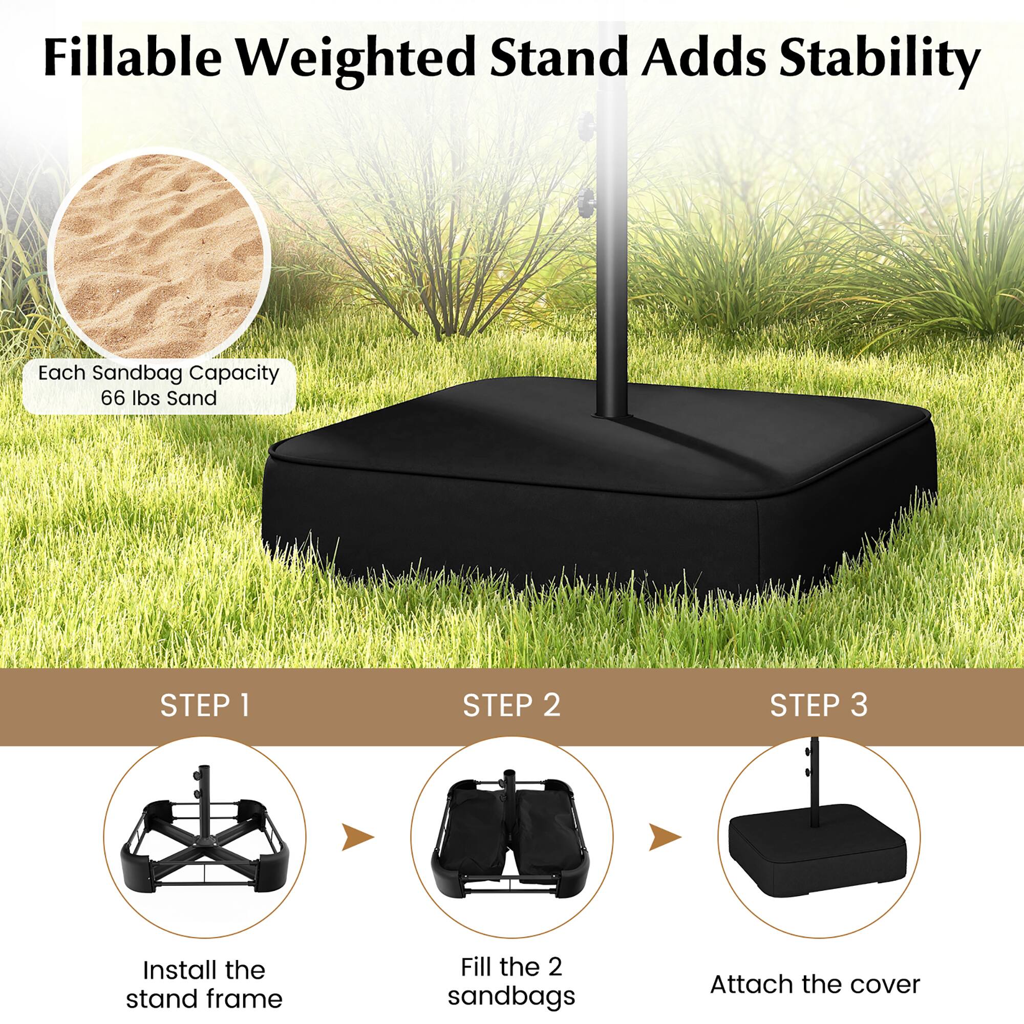 Fillable Weighted Stand Adds Stability
Each Sandbag Capacity 66 lbs Sand

STEP 1: Install the stand frame
STEP 2: Fill the 2 sandbags
STEP 3: Attach the cover