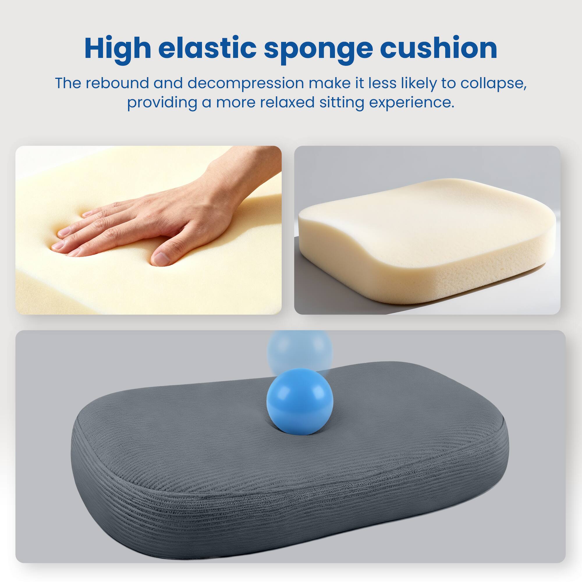 High elastic sponge cushion

The rebound and decompression make it less likely to collapse, providing a more relaxed sitting experience.