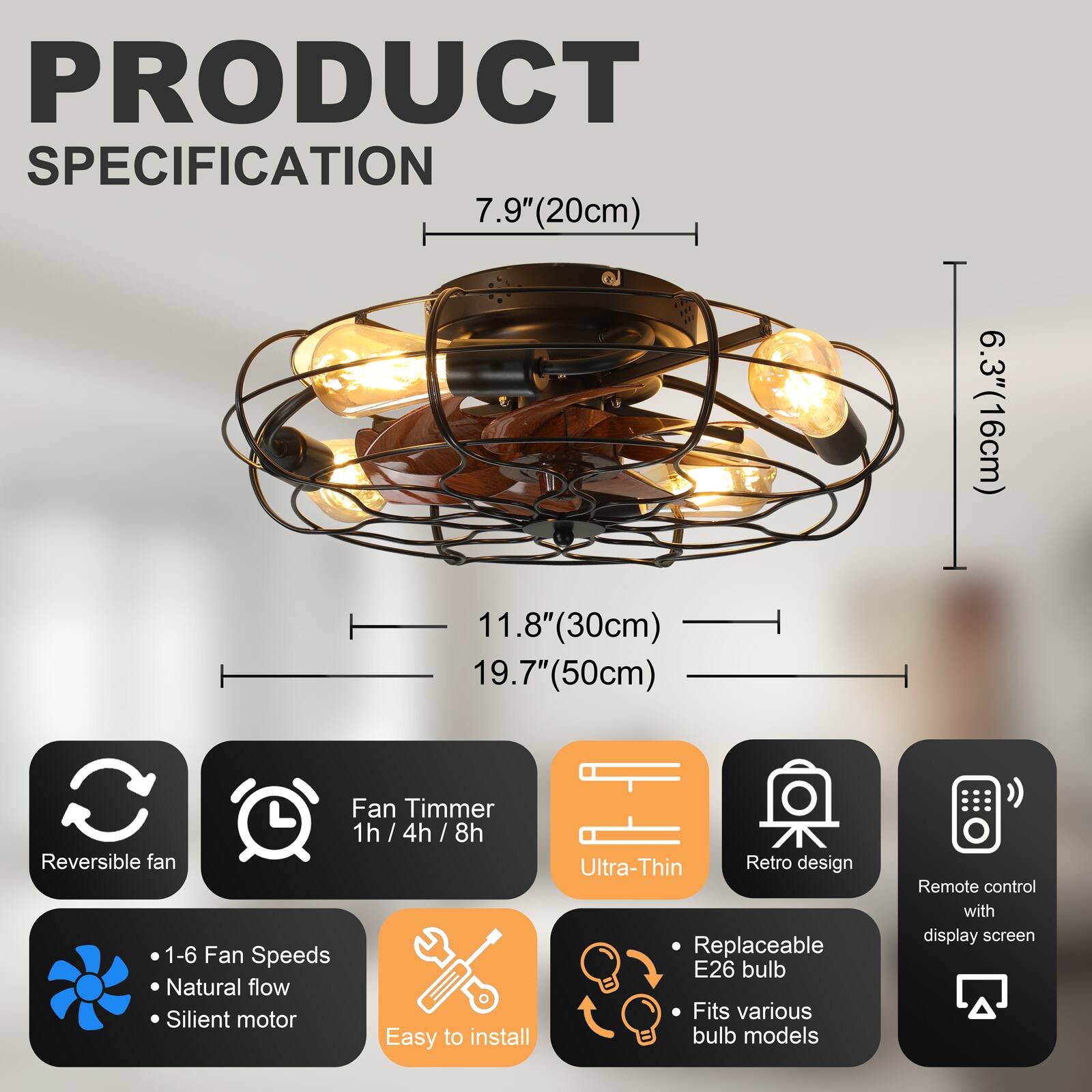 PRODUCT SPECIFICATION

- 7.9" (20cm)
- 6.3" (16cm)
- 11.8" (30cm)
- 19.7" (50cm)

Features:
- Fan Timer: 1h / 4h / 8h
- Reversible fan
- 1-6 Fan Speeds
- Natural flow
- Silent motor
- Easy to install
- Ultra-Thin
- Retro design
- Replaceable E26 bulb
- Fits various bulb models
- Remote control with display screen