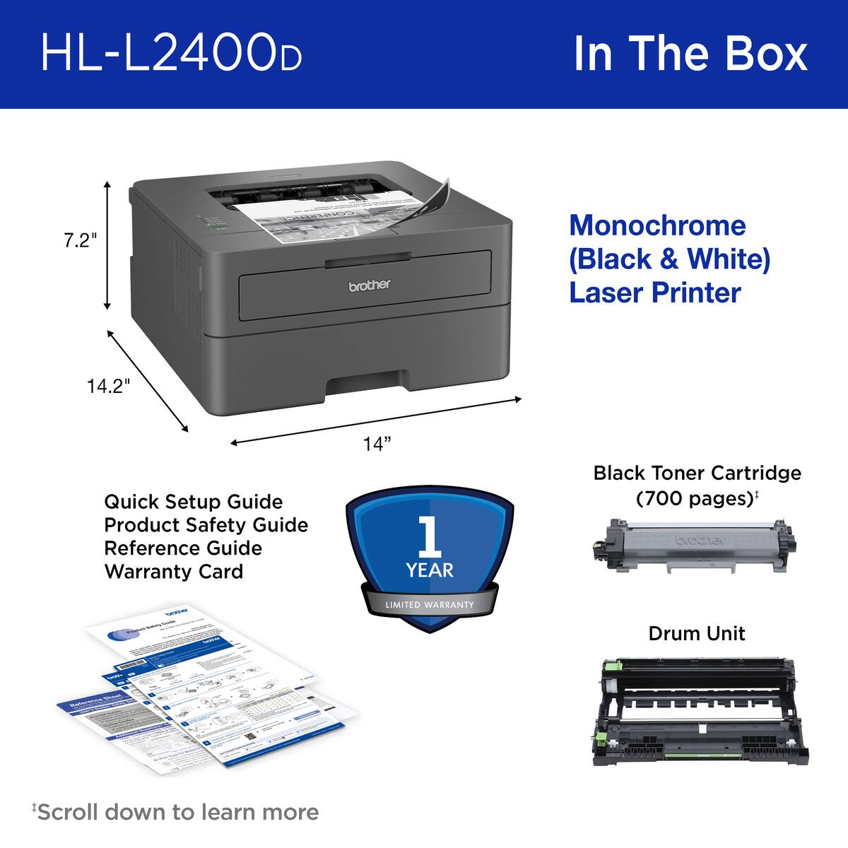 HL-L2400D In The Box:

* 7.2" brother Monochrome (Black & White) Laser Printer
* 14.2" Quick Setup Guide
* Product Safety Guide
* Reference Guide
* 14" 1 YEAR Black Toner Cartridge (700 pages)
* Drum Unit
* Scroll down to learn more