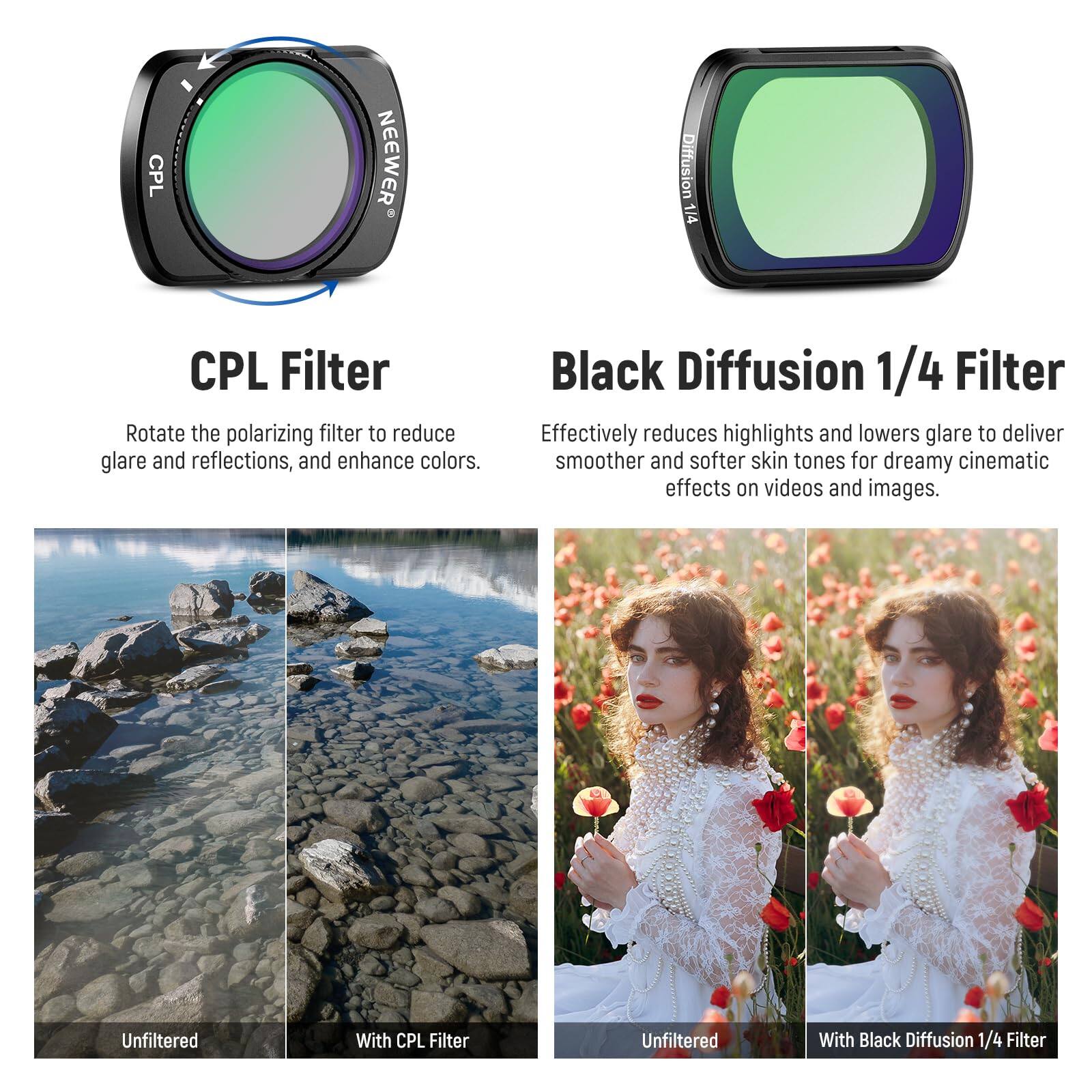 CPL Filter  
Rotate the polarizing filter to reduce glare and reflections, and enhance colors.  

Black Diffusion 1/4 Filter  
Effectively reduces highlights and lowers glare to deliver smoother and softer skin tones for dreamy cinematic effects on videos and images.  

Unfiltered  
With CPL Filter  
Unfiltered  
With Black Diffusion 1/4 Filter