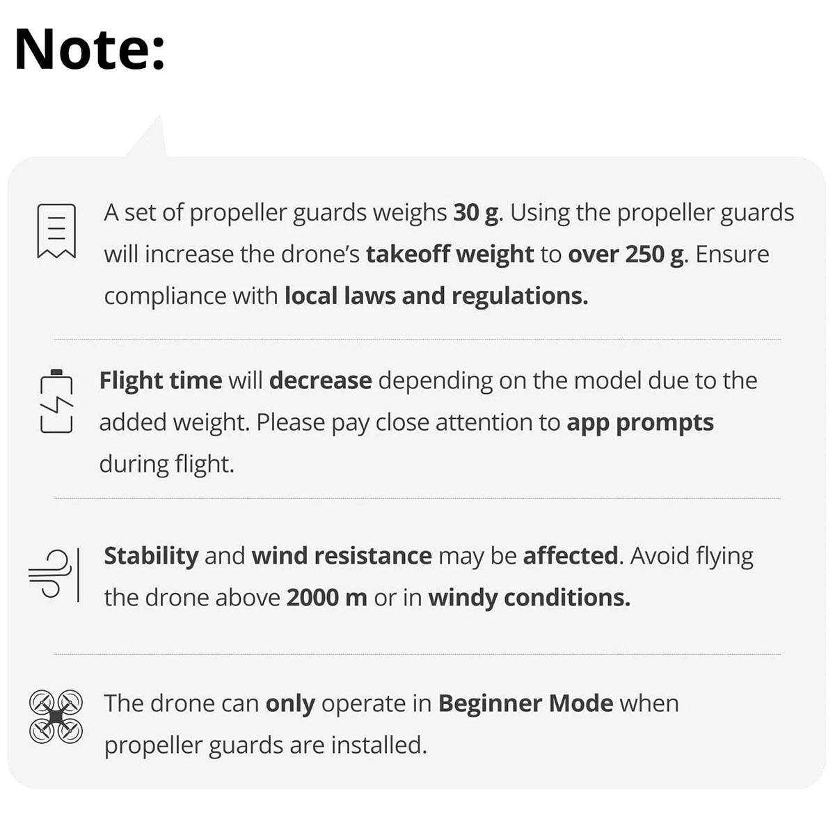 Note: A set of propeller guards weighs 30 g. Using the propeller guards will increase the drone's takeoff weight to over 250 g. Ensure compliance with local laws and regulations. Flight time will decrease depending on the model due to the added weight. Please pay close attention to app prompts during flight. Stability and wind resistance may be affected. Avoid flying the drone above 2000 m or in windy conditions. The drone can only operate in Beginner Mode when propeller guards are installed.