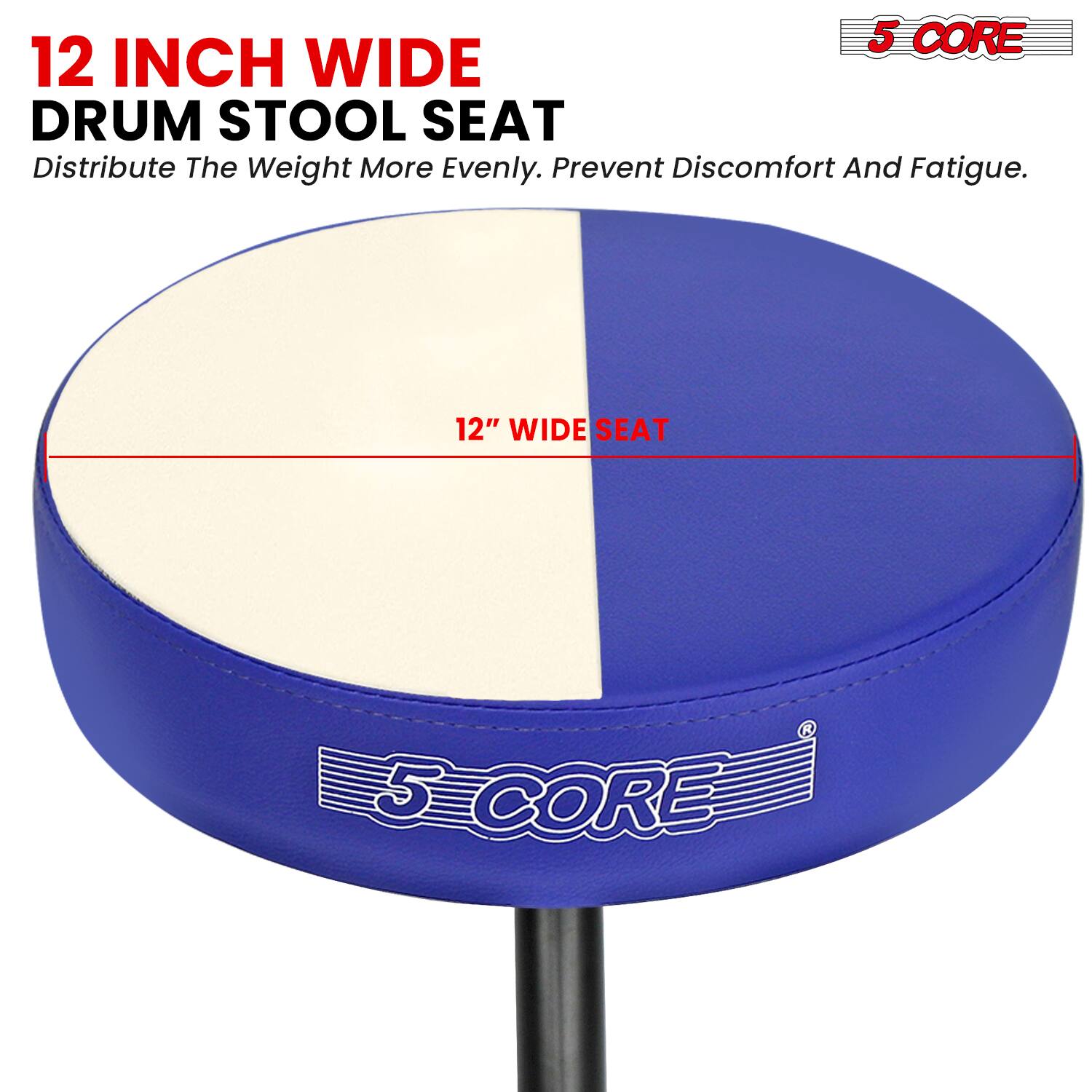 5 CORE 12 INCH WIDE DRUM STOOL SEAT  
Distribute The Weight More Evenly. Prevent Discomfort And Fatigue.  
12" WIDE SEAT  
5 CORE