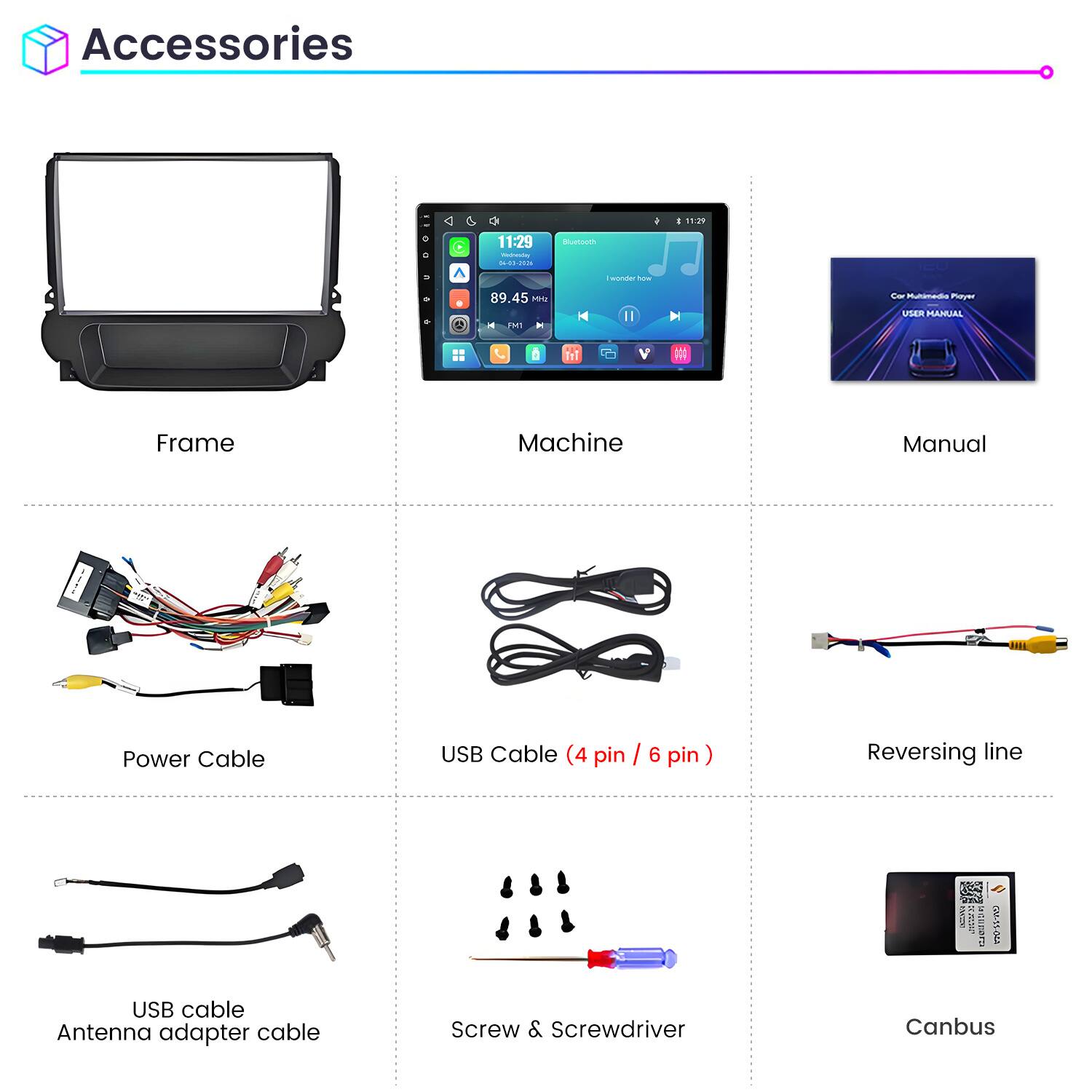 Accessories

11:29
0 C
11:29 Wednesday 04-03-2026

Bluetooth
I wonder how

89.45 MHz FM1

Car Multimedia Player USER MANUAL

Frame
Machine
Manual

Power Cable
USB Cable (4 pin / 6 pin)
Reversing line

USB cable
Antenna adapter cable
Screw & Screwdriver
Canbus