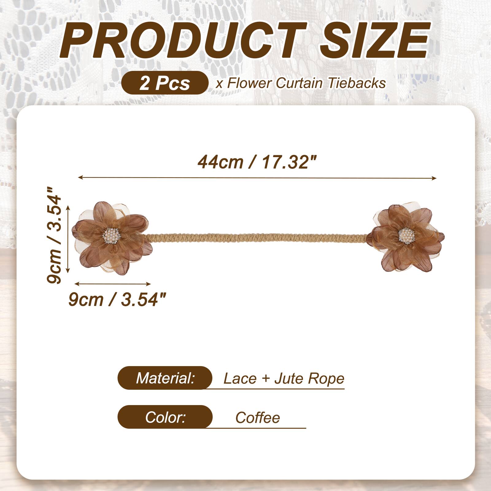 PRODUCT SIZE

2 Pcs x Flower Curtain Tiebacks

44cm / 17.32" / 9cm / 3.54"

Material: Lace + Jute Rope

Color: Coffee