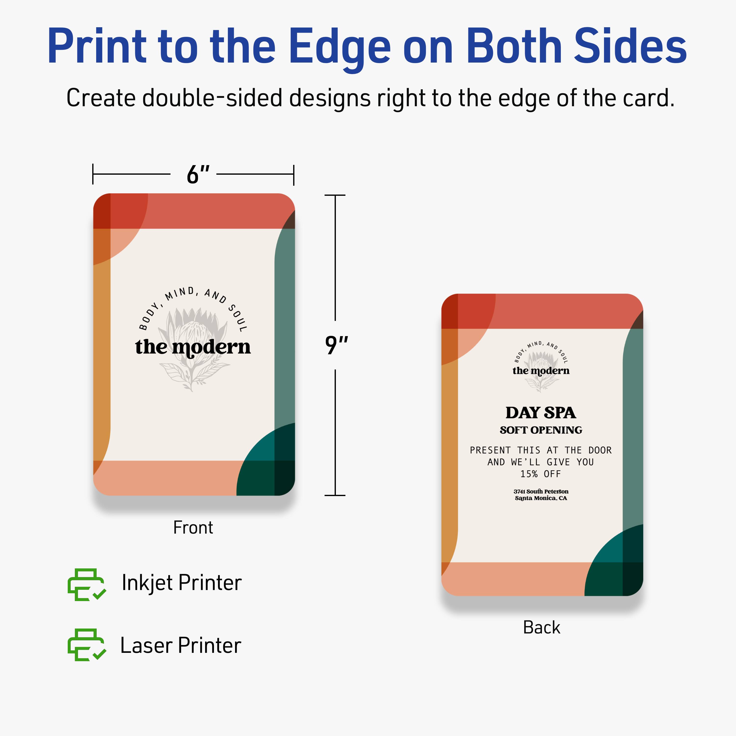 Print to the Edge on Both Sides  
Create double-sided designs right to the edge of the card.

6" x 9"

Front  
BODY, MIND, AND SOUL  
the modern

Back  
BODY, MIND, AND SOUL  
the modern  
DAY SPA  
SOFT OPENING  
PRESENT THIS AT THE DOOR AND WE'LL GIVE YOU 15% OFF  
3741 South Peterson  
Santa Monica, CA

Inkjet Printer  
Laser Printer