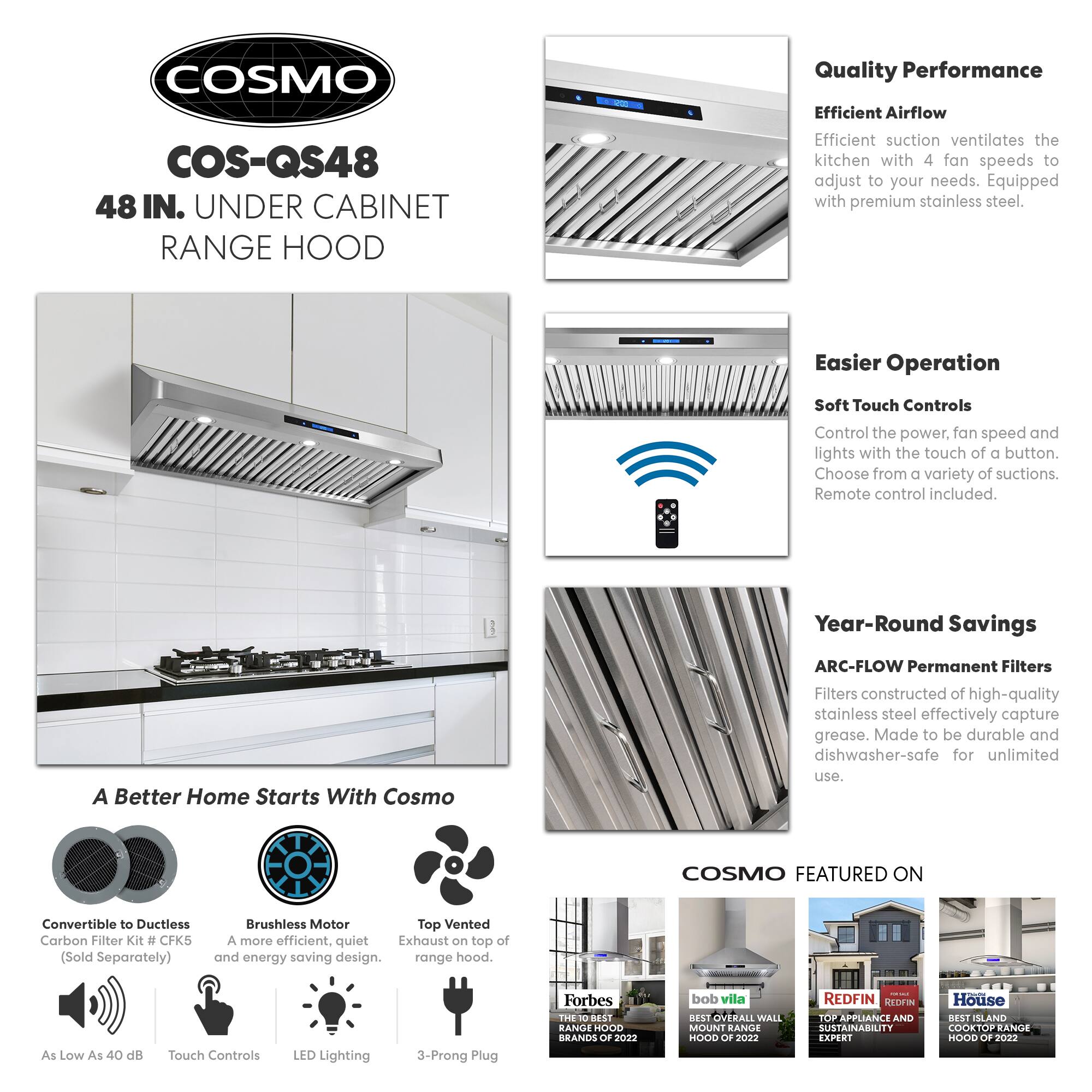 COSMO COS-QS48 48 IN. UNDER CABINET RANGE HOOD

Quality Performance
Efficient Airflow
Efficient suction ventilates the kitchen with 4 fan speeds to adjust to your needs. Equipped with premium stainless steel.

Easier Operation
Soft Touch Controls
Control the power, fan speed and lights with the touch of a button. Choose from a variety of suctions. Remote control included.

Year-Round Savings
ARC-FLOW Permanent Filters
Filters constructed of high-quality stainless steel effectively capture grease. Made to be durable and dishwasher-safe for unlimited use.

A Better Home Starts With Cosmo
Convertible to Ductless Carbon Filter Kit # CFK5 (Sold Separately)
Brushless Motor
A more efficient, quiet Exhaust on top of and energy saving design.
As Low As 40 dB
Touch Controls
LED Lighting
3-Prong Plug

COSMO FEATURED ON
Forbes - THE 10 BEST RANGE HOOD BRANDS OF 2022
bob vila - BEST OVERALL WALL MOUNT RANGE HOOD OF 2022
REDFIN - TOP APPLIANCE AND SUSTAINABILITY BRANDS OF 2022
House -