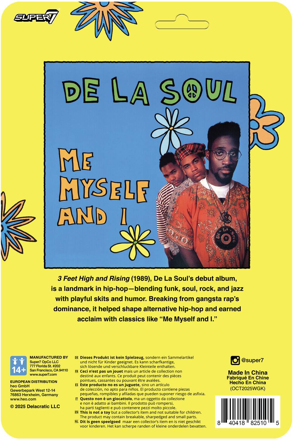 DE LA SOUL  
ME MYSELF AND I

3 Feet High and Rising (1989), De La Soul's debut album, is a landmark in hip-hop—blending funk, soul, rock, and jazz with playful skits and humor. Breaking from gangsta rap's dominance, it helped shape alternative hip-hop and earned acclaim with classics like "Me Myself and I."

MANUFACTURED BY  
Super7 OpCo LLC  
777 Florida St. #202  
San Francisco, CA 94110  
www.super7.com

EUROPEAN DISTRIBUTION  
heo GmbH  
Gewerbepark West 12-14  
76863 Herxheim, Germany  
www.heo.com

© 2025 Delacratric LLC

Dieses Produkt ist kein Spielzeug, sondern Sammelartikel und nicht für Kinder geeignet. Es kann scharfkantige, sich lösende und verschluckbare Kleinteile enthalten.  
Ceci n'est pas jouet mais article collection destiné aux enfants. Ce produit peut contenir des pièces pointues, cassantes pouvant être avalées.  
Este producto no es juguete,