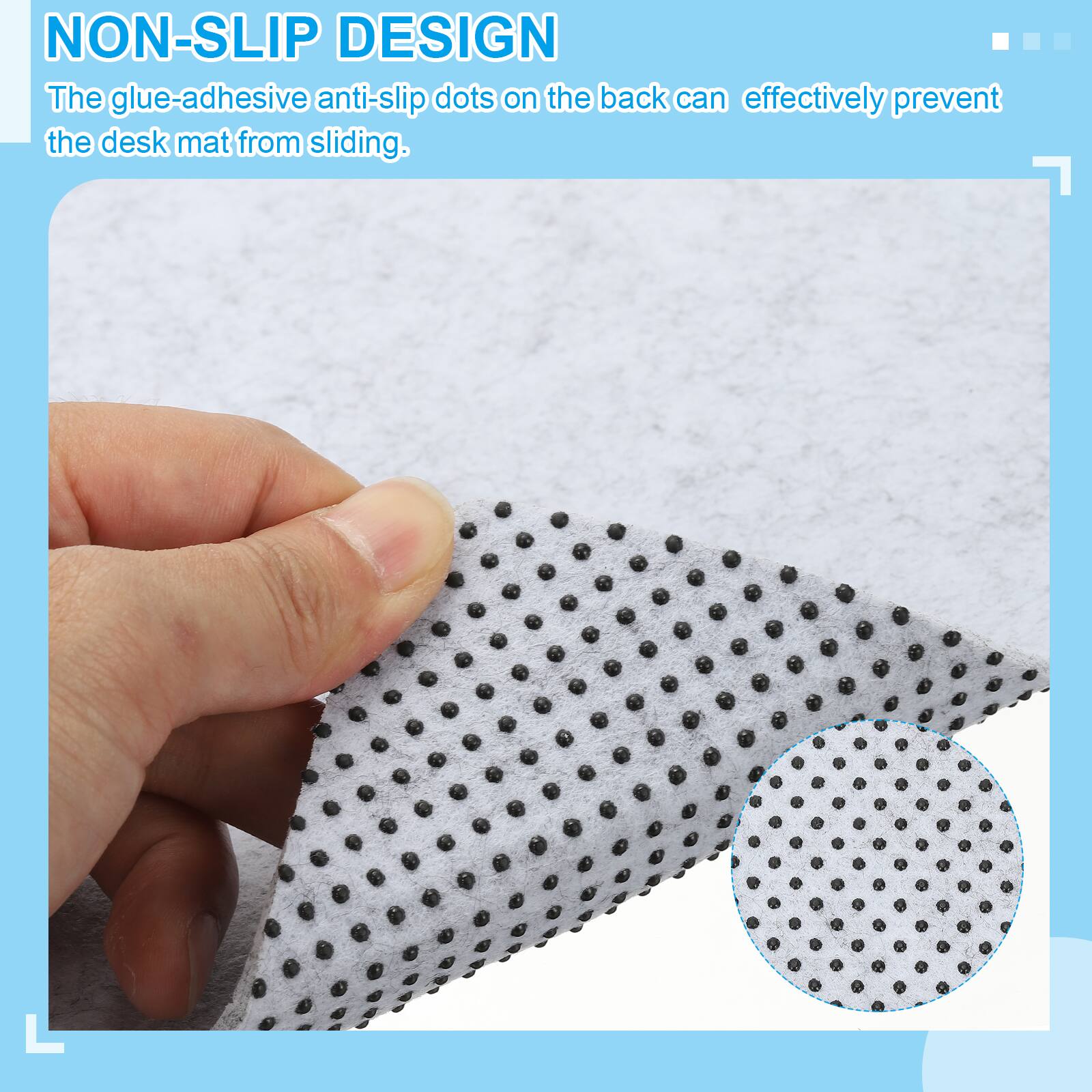 NON-SLIP DESIGN  
The glue-adhesive anti-slip dots on the back can effectively prevent the desk mat from sliding.