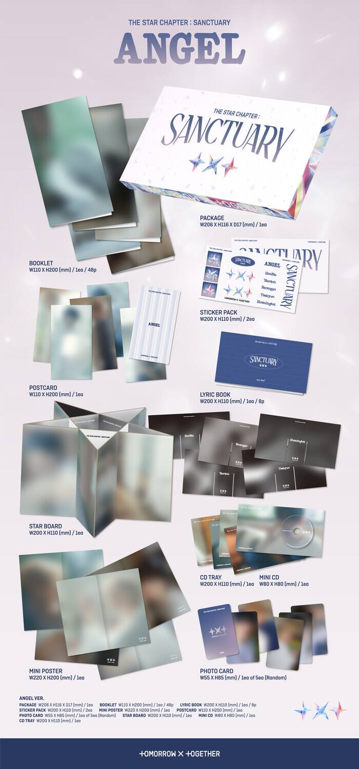 **THE STAR CHAPTER: SANCTUARY ANGEL**

**PACKAGE**  
W206 x H116 x D17 (mm) / 1 ea

**BOOKLET**  
W110 x H200 (mm) / 48p

**STICKER PACK**  
W200 x H110 (mm) / 2 ea

**POSTCARD**  
W110 x H200 (mm) / 1 ea

**LYRIC BOOK**  
W200 x H110 (mm) / 8 p

**STAR BOARD**  
W200 x H110 (mm) / 1 ea

**CD TRAY**  
W200 x H110 (mm) / 1 ea

**MINI CD**  
W200 x H110 (mm) / 1 ea

**MINI POSTER**  
W220 x H200 (mm) / 1 ea

**PHOTO CARD**  
W55 x H85 (mm) / 1 ea (See Random)

**ANGEL VER. PACKAGE**  
W2