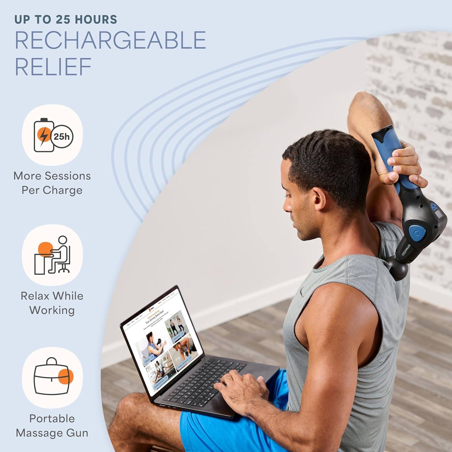 UP TO 25 HOURS  
RECHARGEABLE RELIEF  

- 25h  
More Sessions Per Charge  

- Relax While Working  

- Portable Massage Gun