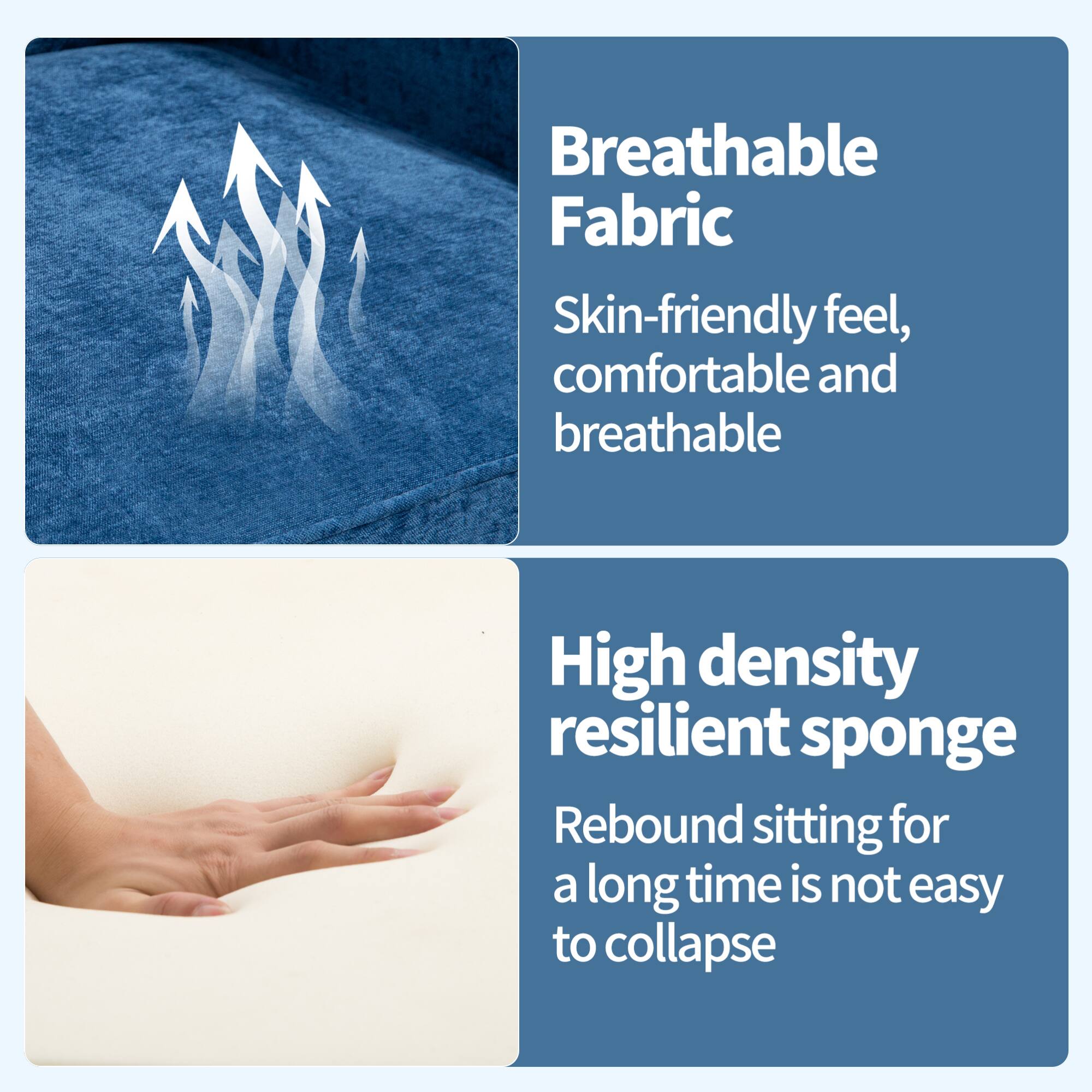 Breathable Fabric  
Skin-friendly feel, comfortable and breathable  

High density resilient sponge  
Rebound sitting for a long time is not easy to collapse