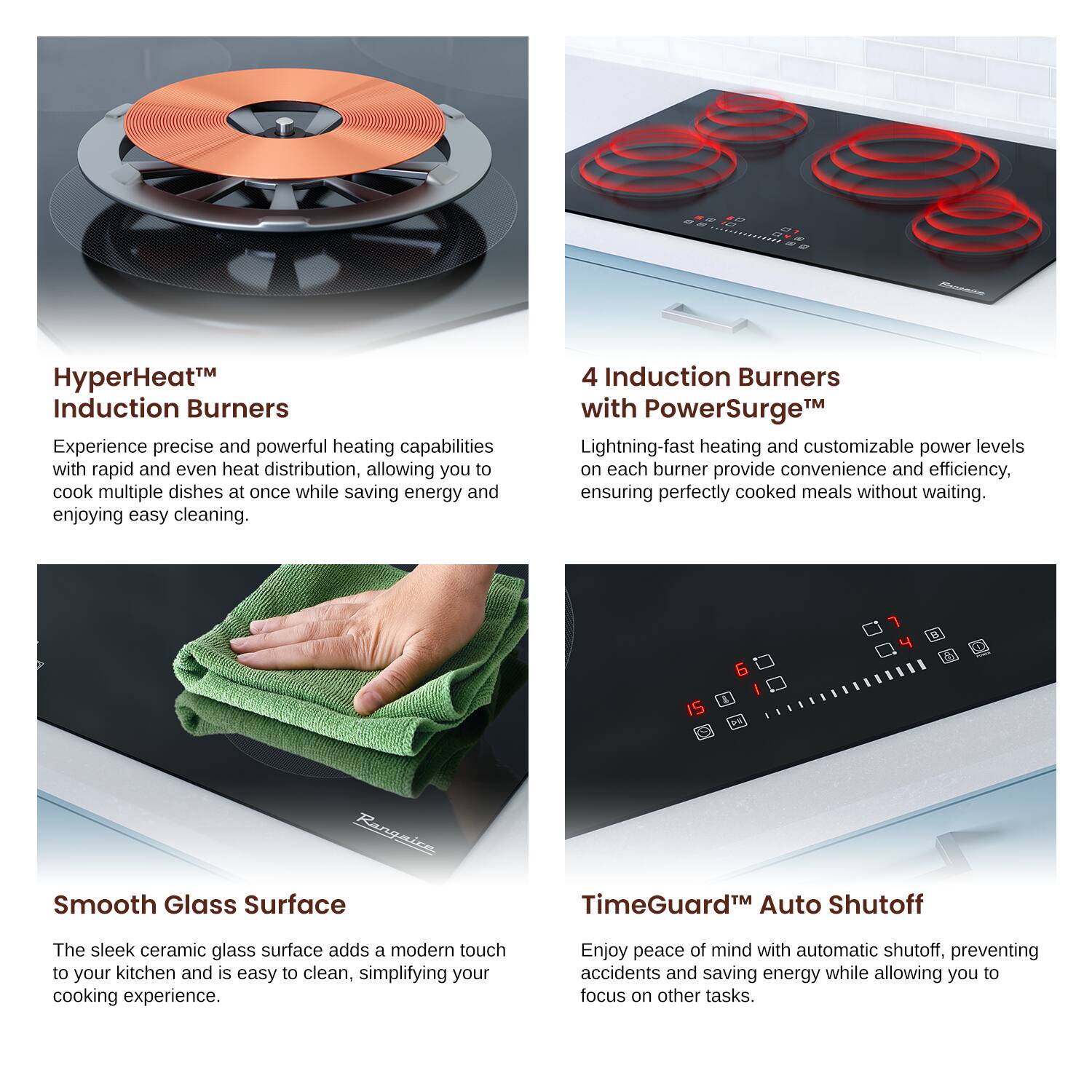HyperHeat™ Induction Burners
Experience precise and powerful heating capabilities with rapid and even heat distribution, allowing you to cook multiple dishes at once while saving energy and enjoying easy cleaning.

4 Induction Burners with PowerSurge™
Lightning-fast heating and customizable power levels on each burner provide convenience and efficiency, ensuring perfectly cooked meals without waiting.

Smooth Glass Surface
The sleek ceramic glass surface adds a modern touch to your kitchen and is easy to clean, simplifying your cooking experience.

TimeGuard™ Auto Shutoff
Enjoy peace of mind with automatic shutoff, preventing accidents and saving energy while allowing you to focus on other tasks.