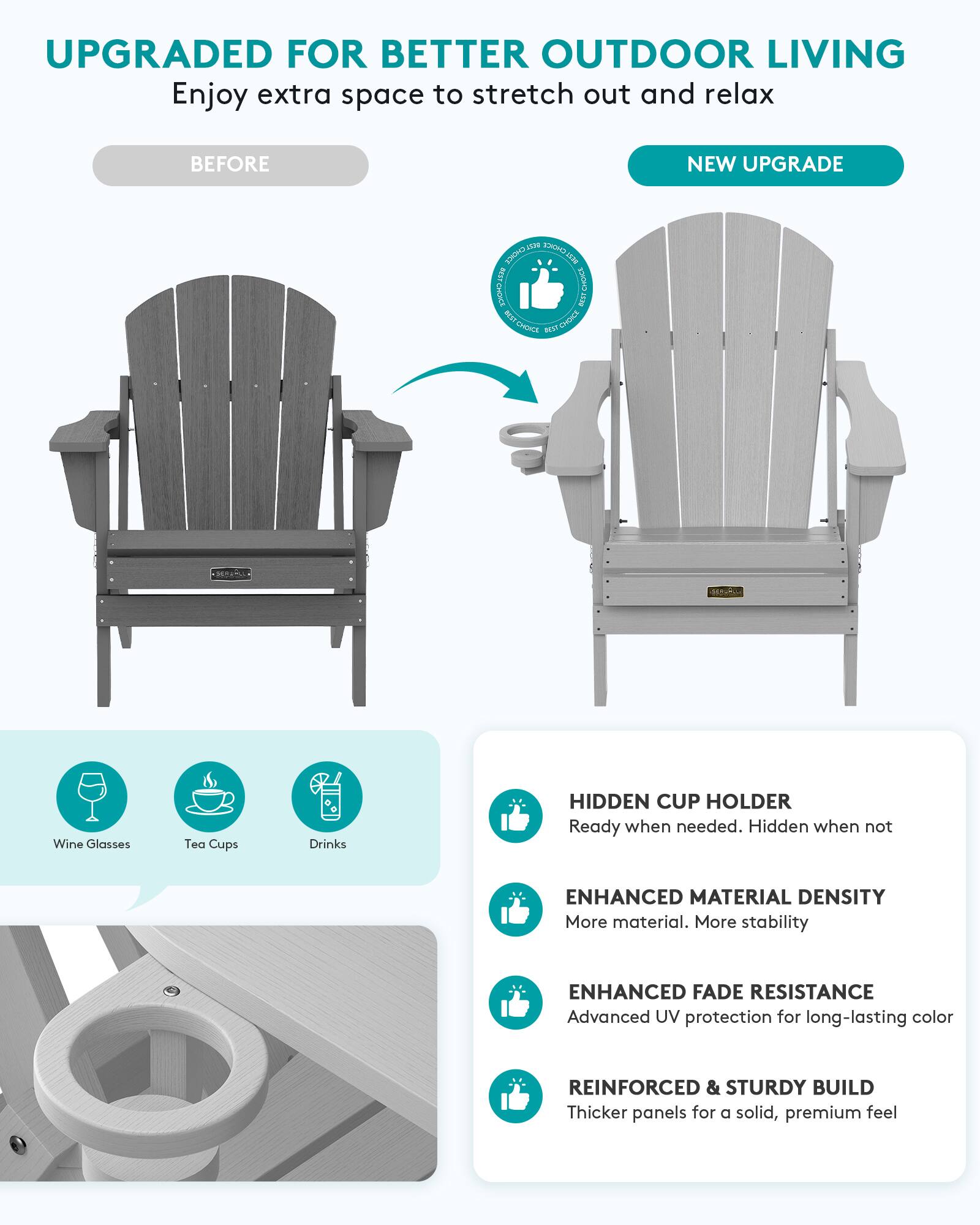 UPGRADED FOR BETTER OUTDOOR LIVING  
Enjoy extra space to stretch out and relax

BEFORE  
NEW UPGRADE

1539 JIONS CHOICE BEST BEST CHOICE CroWCE OCST ECO CHOICE CHOICE BEST

Wine Glasses  
Tea Cups  
Drinks

HIDDEN CUP HOLDER  
Ready when needed. Hidden when not

ENHANCED MATERIAL DENSITY  
More material. More stability

ENHANCED FADE RESISTANCE  
Advanced UV protection for long-lasting color

REINFORCED & STURDY BUILD  
Thicker panels for a solid, premium feel