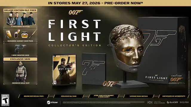 IN STORES MAY 27, 2026 - PRE-ORDER NOW*
007 FIRST LIGHT COLLECTOR'S EDITION
DELUXE EDITION DLC PACK
- 4 EXCLUSIVE OUTFITS
- GLEAMING GADGET SKIN PACK
- 1 NEW WEAPON SKIN
- EXCLUSIVE SKIN
- OBLIVION GOLD SUIT
DELUXE EDITION DLC PACK
EXCLUSIVE DLC SKIN
STEAM
TEEN ESRB
DELUXE EDITION DLC PACK
STEEL CASE WITH MAGNET
LIFESIZE MASK REPLICA
CERTIFICATE OF AUTHENTICITY
AMAZON
MGM STUDIOS
GLACIER
DELPHI - RP (Rating Pending)