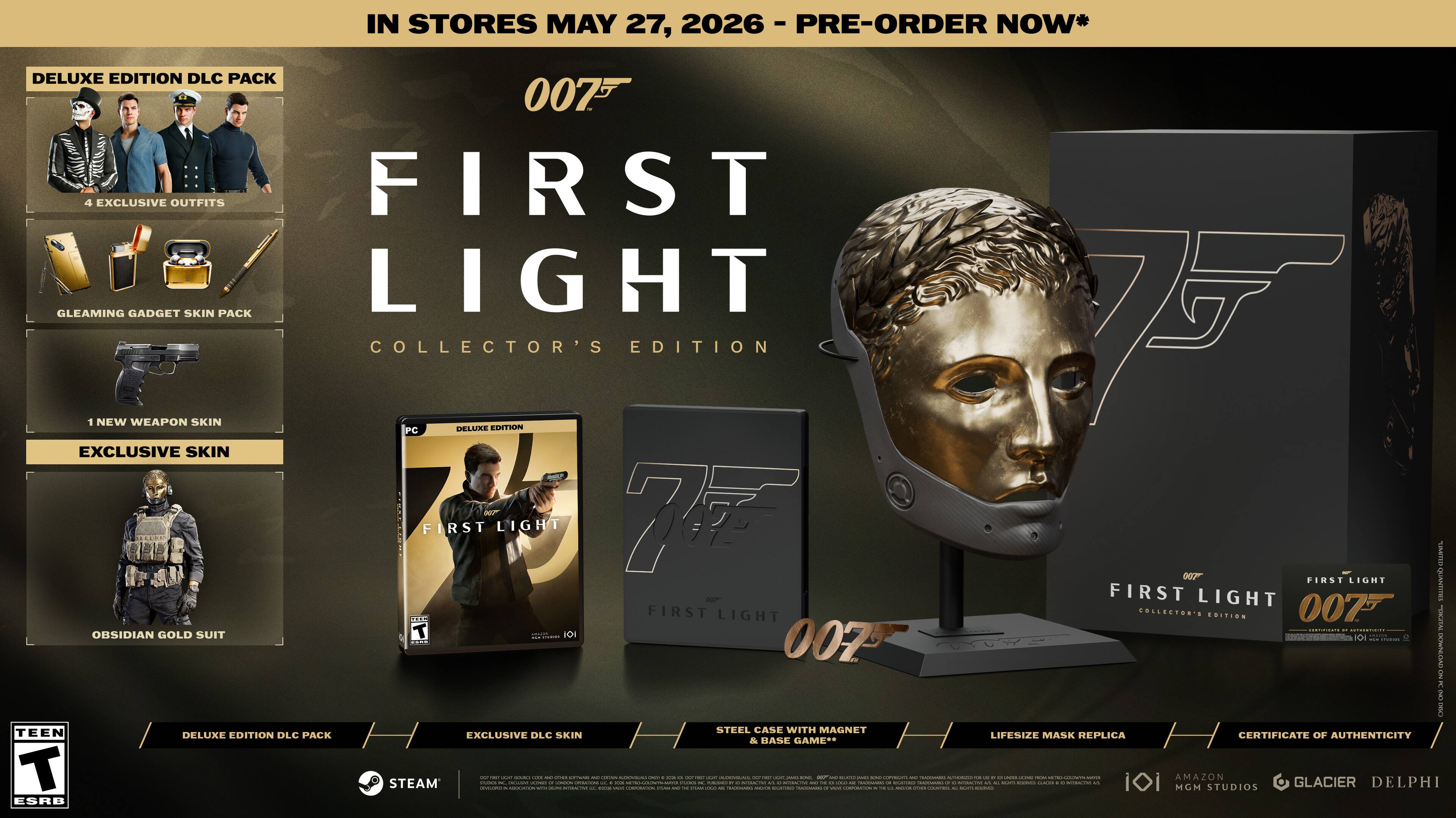 IN STORES MAY 27, 2026 - PRE-ORDER NOW*

007 FIRST LIGHT COLLECTOR'S EDITION

DELUXE EDITION DLC PACK
- 4 EXCLUSIVE OUTFITS
- GLEAMING GADGET SKIN PACK
- 1 NEW WEAPON SKIN
- EXCLUSIVE SKIN
- OBLIVION GOLD SUIT

DELUXE EDITION DLC PACK
EXCLUSIVE DLC SKIN

STEAM

TEEN ESRB

DELUXE EDITION DLC PACK
STEEL CASE WITH MAGNET
LIFESIZE MASK REPLICA
CERTIFICATE OF AUTHENTICITY

AMAZON

MGM STUDIOS
GLACIER
DELPHI