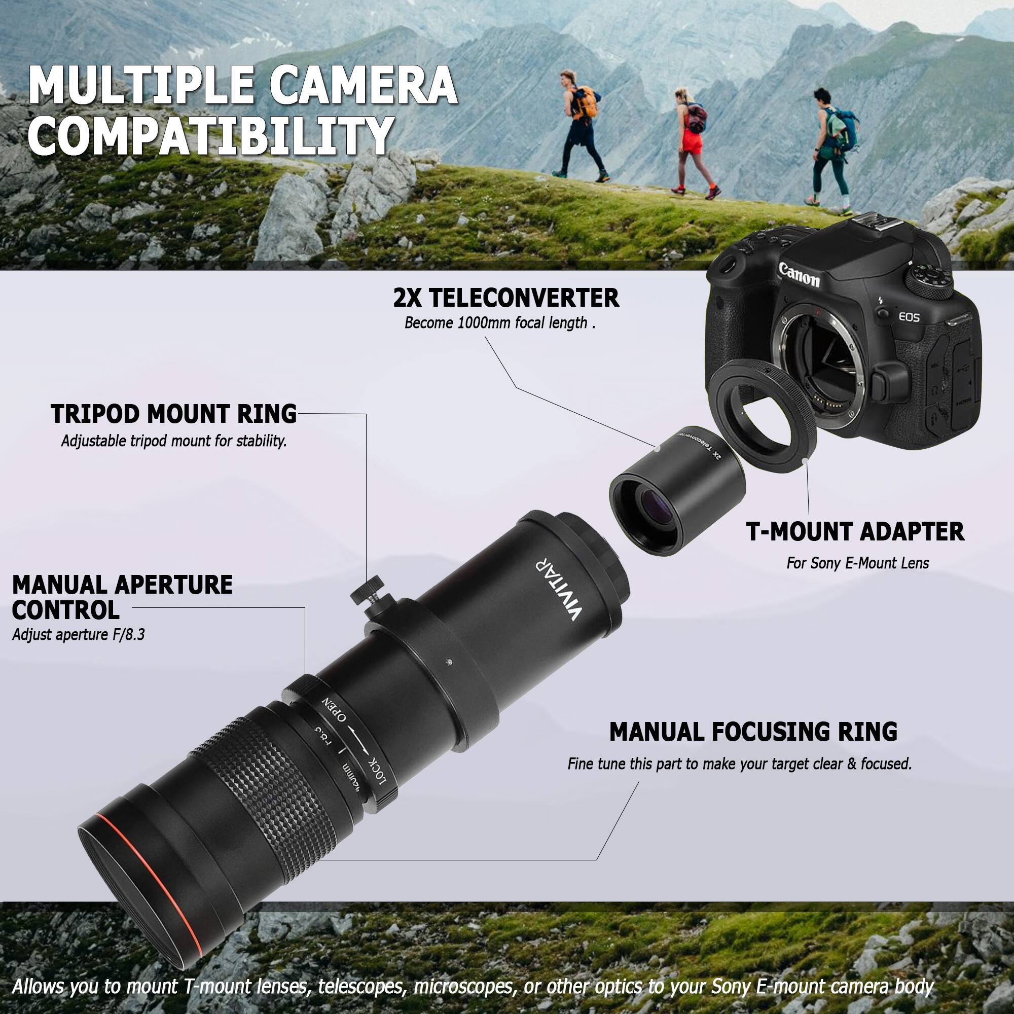 MULTIPLE CAMERA COMPATIBILITY

2X TELECONVERTER
Become 1000mm focal length.

TRIPOD MOUNT RING
Adjustable tripod mount for stability.

MANUAL APERTURE CONTROL
Adjust aperture F/8.3

T-MOUNT ADAPTER
For Sony E-Mount Lens

MANUAL FOCUSING RING
Fine tune this part to make your target clear & focused.

Allows you to mount T-mount lenses, telescopes, microscopes, or other optics to your Sony E-mount camera body