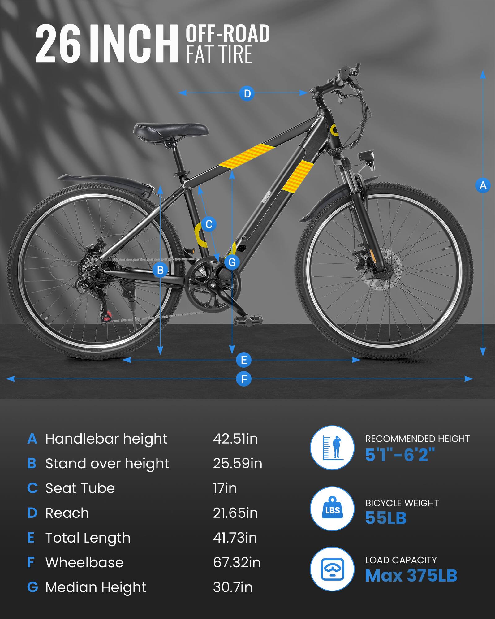 OFF-ROAD 26 INCH FAT TIRE

A Handlebar height 42.5in  
B Stand over height 25.59in  
C Seat Tube 17in  
D Reach 21.65in  
E Total Length 41.73in  
F Wheelbase 67.32in  
G Median Height 30.7in  

RECOMMENDED HEIGHT 5'1"-6'2"  
BICYCLE WEIGHT 55LB  
LOAD CAPACITY Max 375LB
