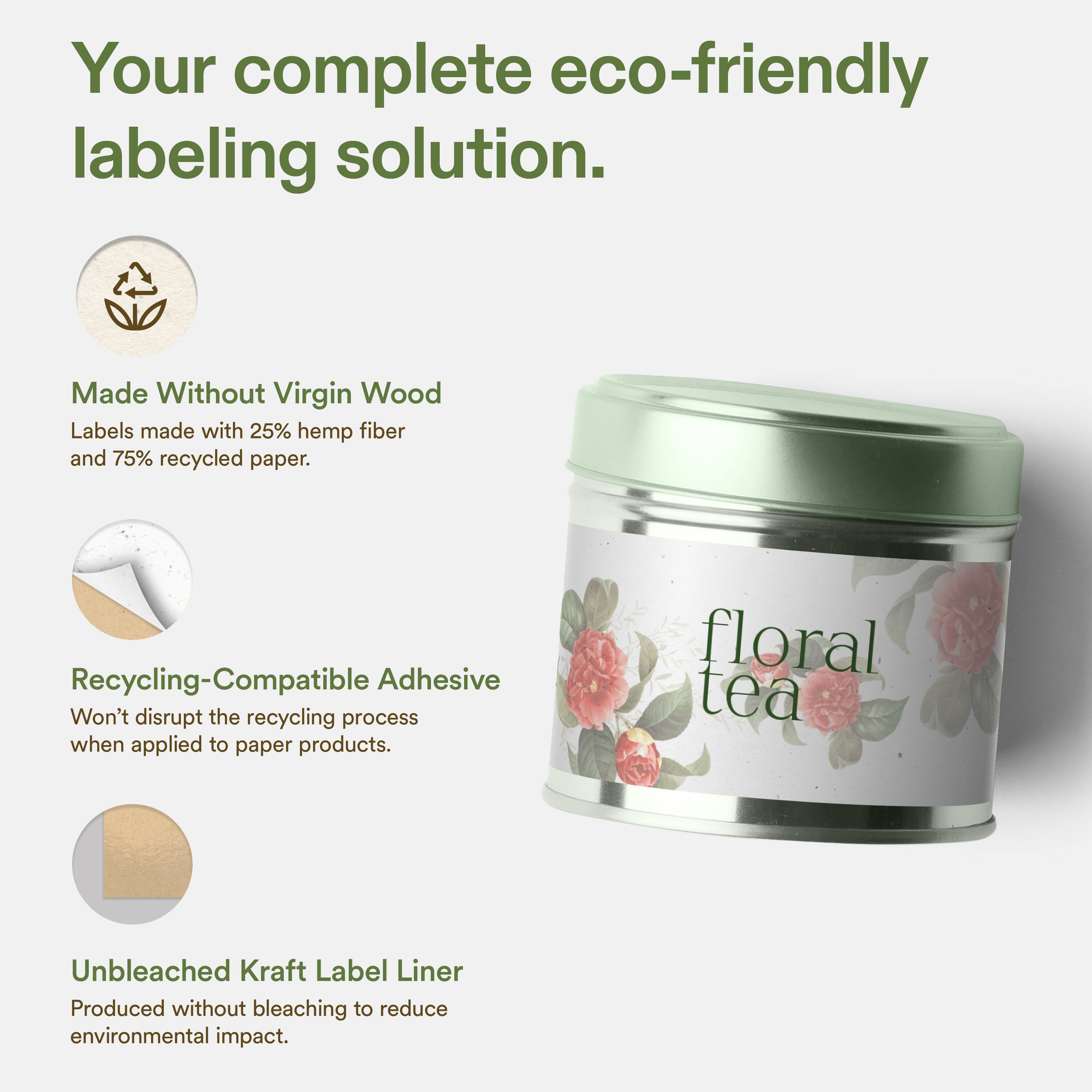 Your complete eco-friendly labeling solution.

Made Without Virgin Wood
Labels made with 25% hemp fiber and 75% recycled paper.

Recycling-Compatible Adhesive
Won't disrupt the recycling process when applied to paper products.

Unbleached Kraft Label Liner
Produced without bleaching to reduce environmental impact.