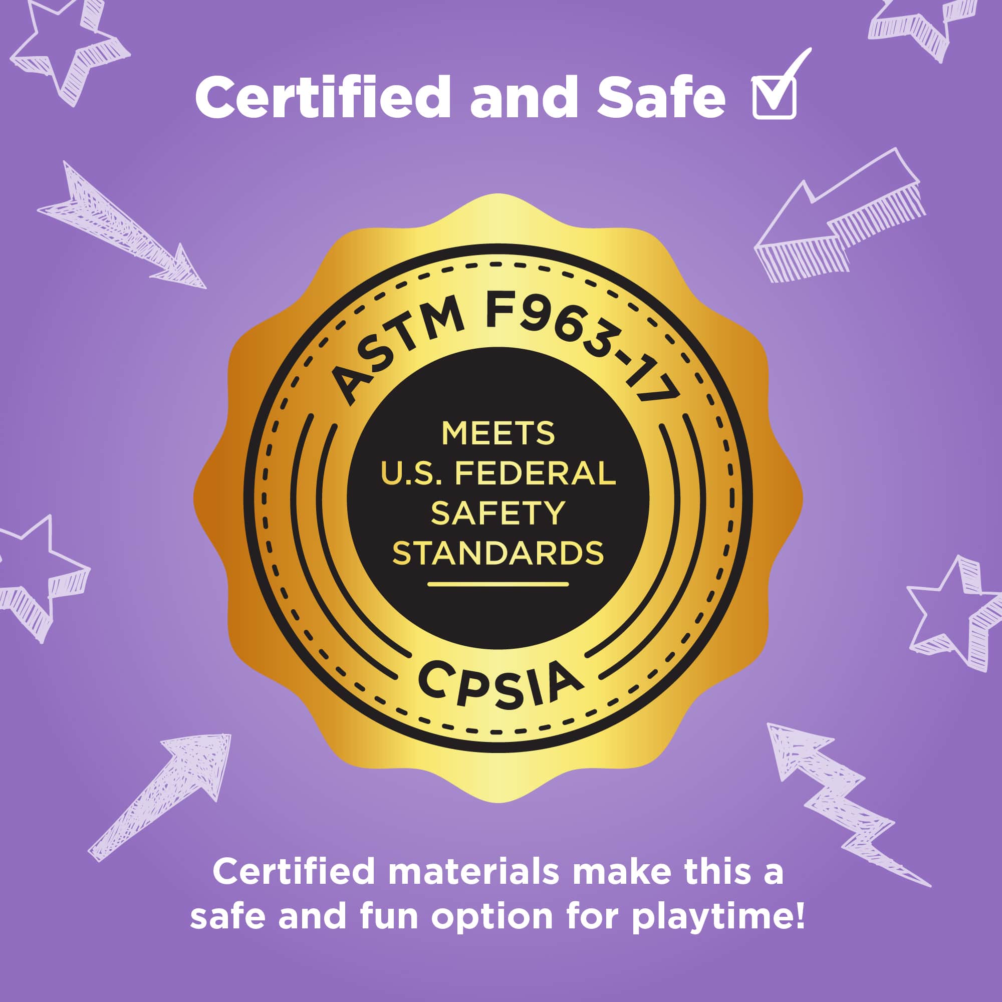 Certified and Safe
Certified materials make this a safe and fun option for playtime!
ASTM F963-17
MEETS U.S. FEDERAL SAFETY STANDARDS
CPSIA