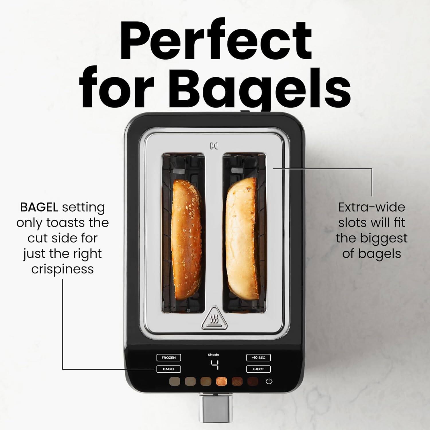 Perfect for Bagels

BAGEL setting only toasts the cut side for just the right crispiness

Extra-wide slots will fit the biggest of bagels