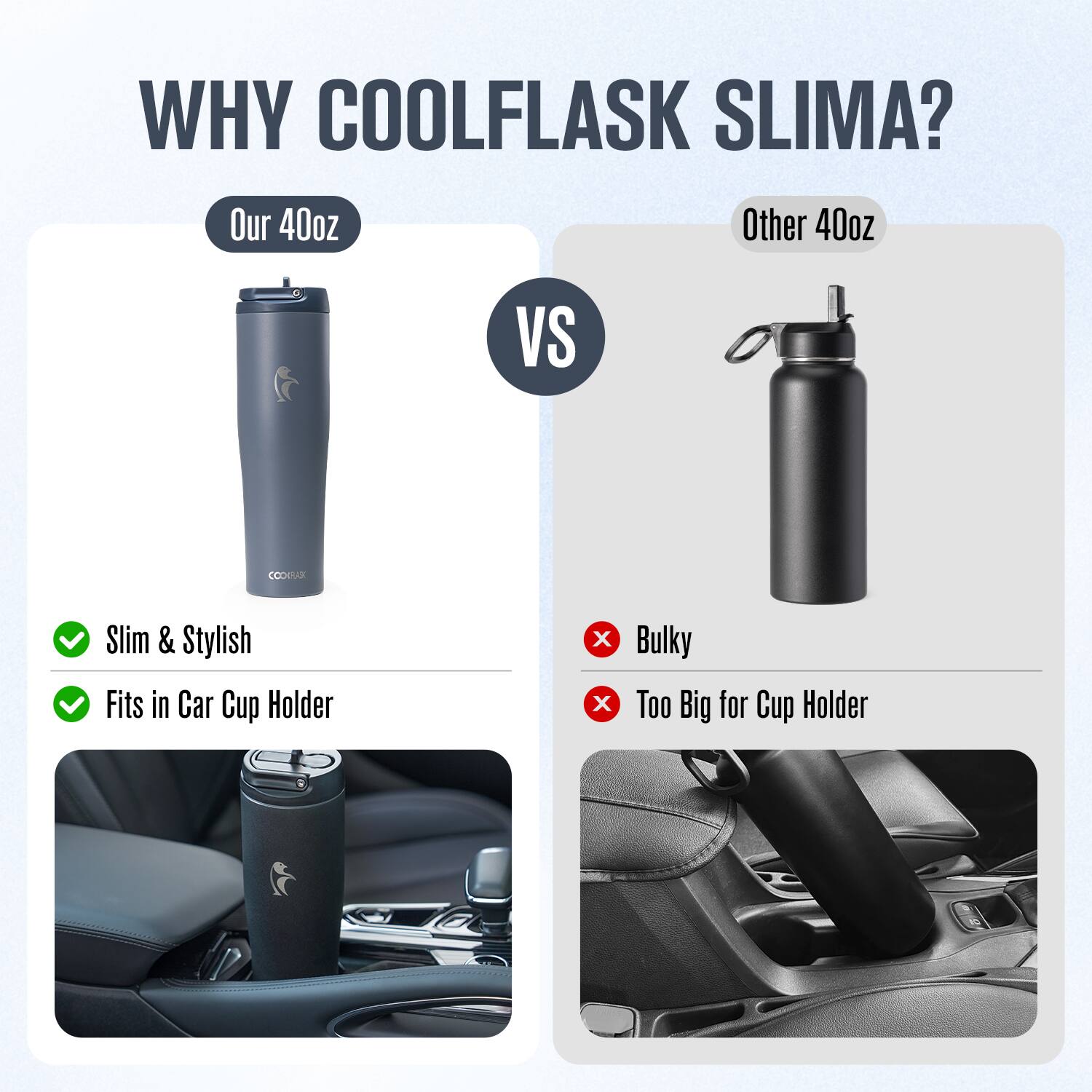 WHY COOLFLASK SLIMA?

Our 40oz  
Slim & Stylish  
Fits in Car Cup Holder

VS

Other 40oz  
Bulky  
Too Big for Cup Holder