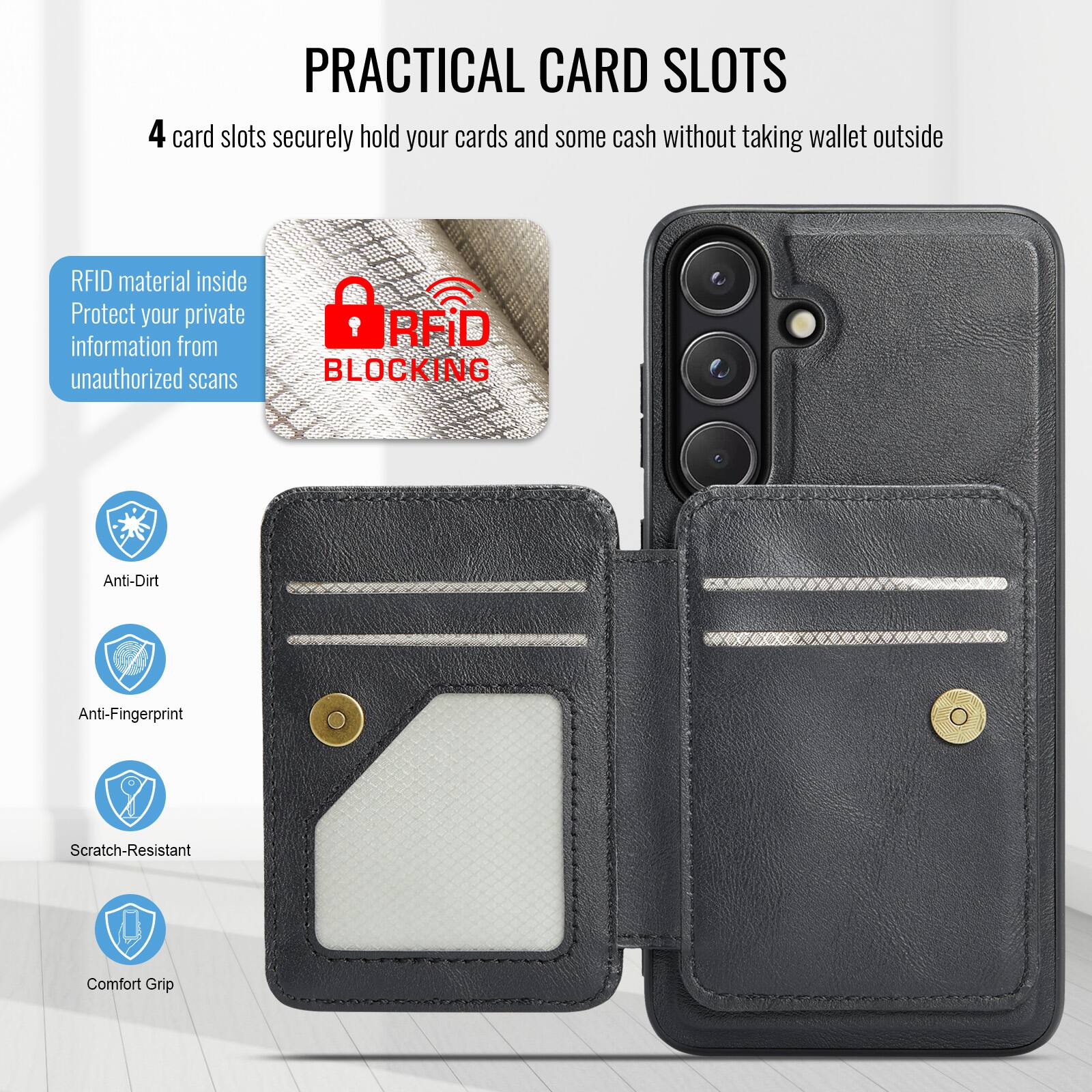 PRACTICAL CARD SLOTS

4 card slots securely hold your cards and some cash without taking wallet outside

RFID material inside
Protect your private information from unauthorized scans

RFID BLOCKING

Anti-Dirt
Anti-Fingerprint
Scratch-Resistant
Comfort Grip