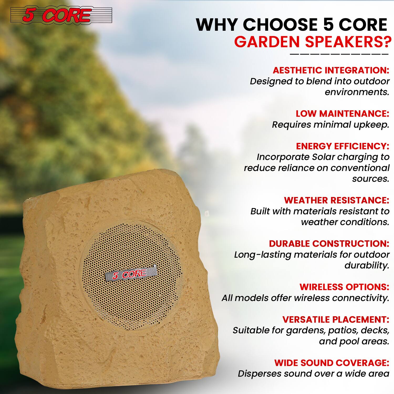 5 CORE

WHY CHOOSE 5 CORE GARDEN SPEAKERS?

- AESTHETIC INTEGRATION: Designed to blend into outdoor environments.
- LOW MAINTENANCE: Requires minimal upkeep.
- ENERGY EFFICIENCY: Incorporate Solar charging to reduce reliance on conventional sources.
- WEATHER RESISTANCE: Built with materials resistant to weather conditions.
- DURABLE CONSTRUCTION: Long-lasting materials for outdoor durability.
- WIRELESS OPTIONS: All models offer wireless connectivity.
- VERSATILE PLACEMENT: Suitable for gardens, patios, decks, and pool areas.
- WIDE SOUND COVERAGE: Disperses sound over a wide area