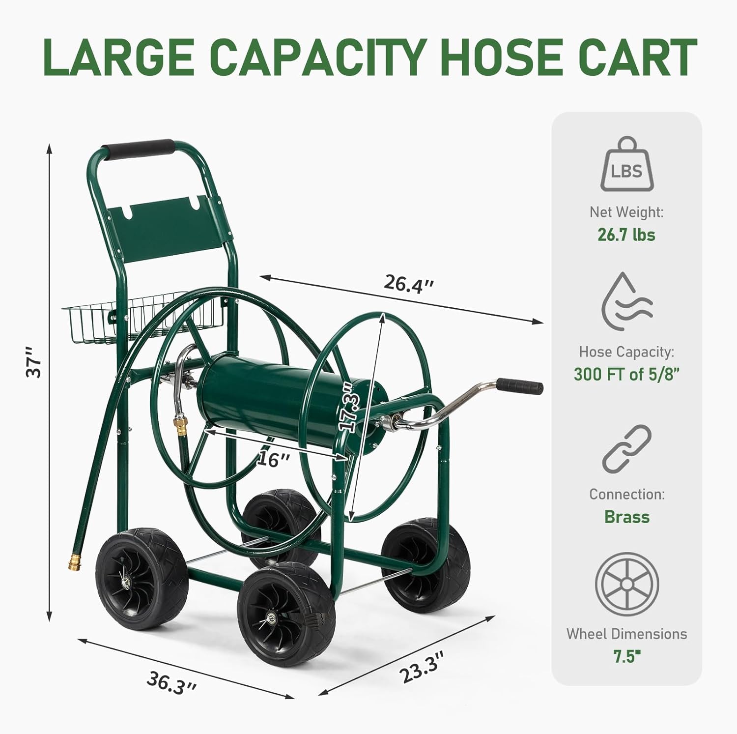 LARGE CAPACITY HOSE CART

Net Weight: 26.7 lbs

Hose Capacity: 300 FT of 5/8"

Connection: Brass

Wheel Dimensions: 7.5"

Dimensions:
- Height: 37"
- Width: 26.4"
- Depth: 23.3"
- Diameter of hose reel: 17.3"
- Length of handle: 36.3"