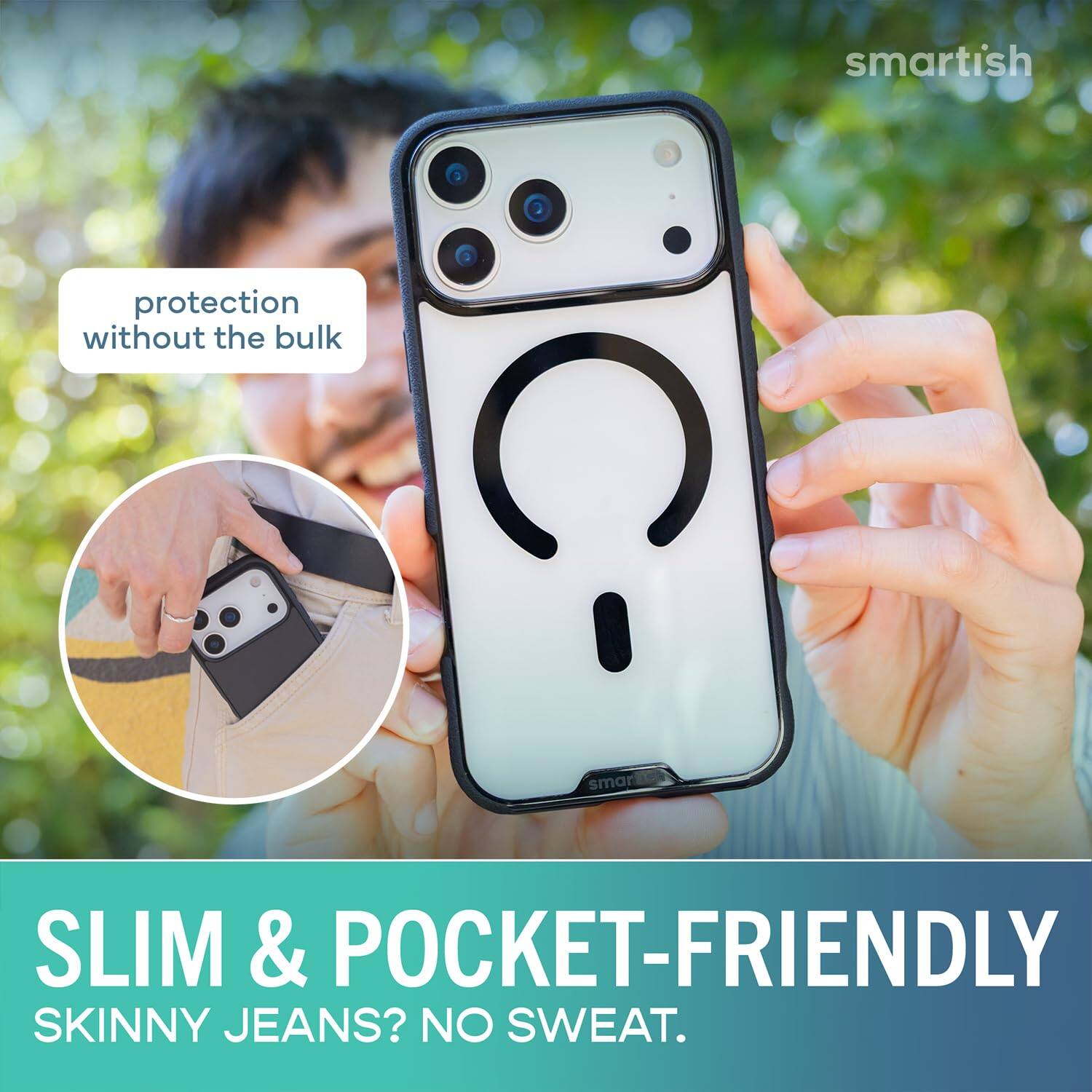 smartish  
protection without the bulk  
SLIM & POCKET-FRIENDLY  
SKINNY JEANS? NO SWEAT.