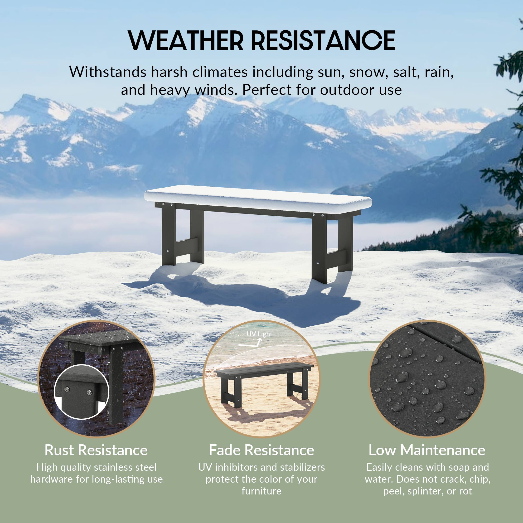 WEATHER RESISTANCE  
Withstands harsh climates including sun, snow, salt, rain, and heavy winds. Perfect for outdoor use

UV Light

Rust Resistance  
High quality stainless steel hardware for long-lasting use

Fade Resistance  
UV inhibitors and stabilizers protect the color of your furniture

Low Maintenance  
Easily cleans with soap and water. Does not crack, chip, peel, splinter, or rot
