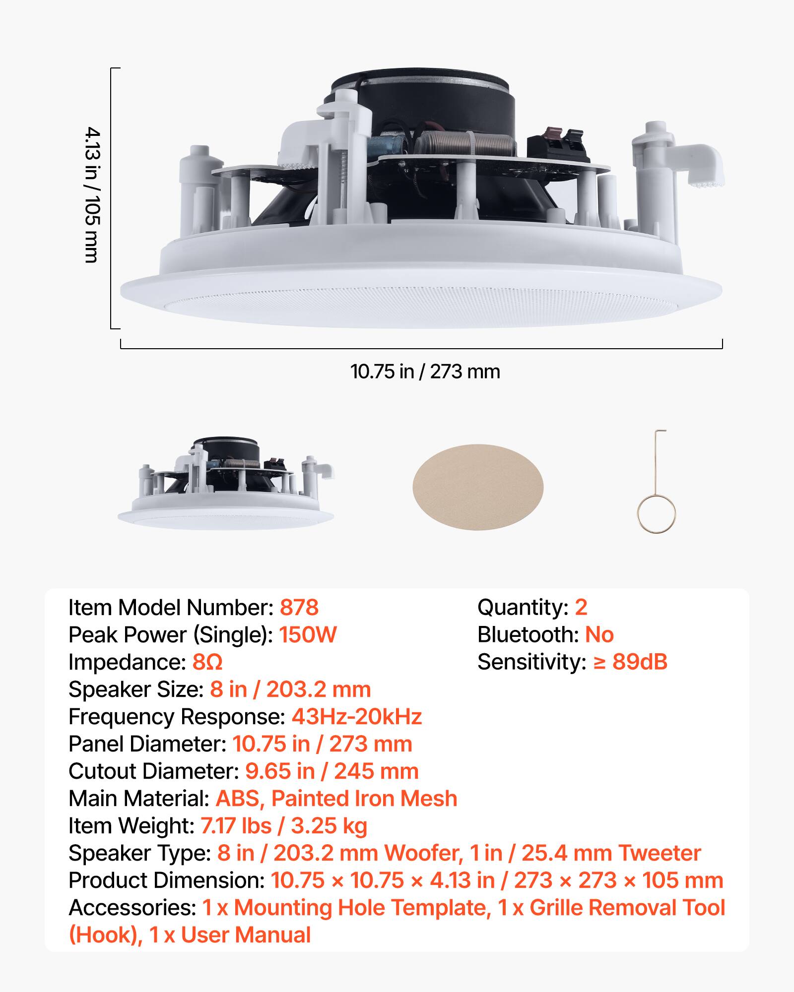 4.13 in / 105 mm  
10.75 in / 273 mm  

Item Model Number: 878  
Quantity: 2  

Peak Power (Single): 150W  
Bluetooth: No  
Impedance: 8Ω  
Sensitivity: > 89dB  

Speaker Size: 8 in / 203.2 mm  
Frequency Response: 43Hz-20kHz  
Panel Diameter: 10.75 in / 273 mm  
Cutout Diameter: 9.65 in / 245 mm  

Main Material: ABS, Painted Iron Mesh  
Item Weight: 7.17 lbs / 3.25 kg  

Speaker Type: 8 in / 203.2 mm Woofer, 1 in / 25.4 mm Tweeter  

Product Dimension: 10.75 x 10.75 x 4.13 in / 273 x 273 x 105 mm  

Accessories: 1 x Mounting Hole Template, 1 x Grille Removal Tool (Hook), 1 x User Manual