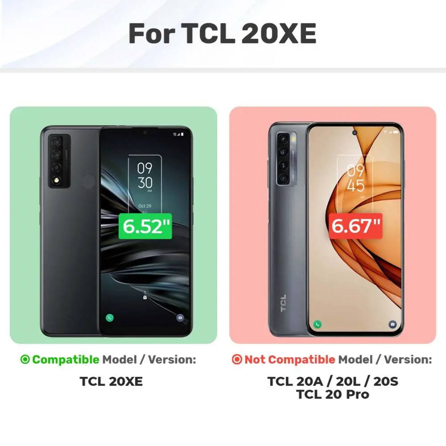 For TCL 20XE

Compatible Model / Version: TCL 20XE

Not Compatible Model / Version: TCL 20A / 20L / 20S / 20L I 20S / TCL 20 Pro

6.52" 6.67"