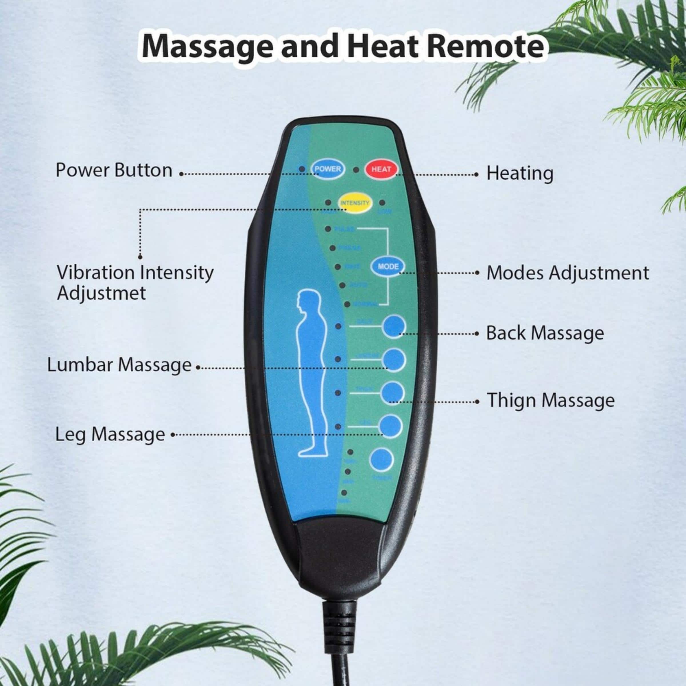 Massage and Heat Remote Power Button: Power Button
Heating: Heating
INTENSITY: Vibration Intensity Adjustment
MODES: Modes Adjustment
Lumbar Massage: Back Massage
Leg Massage: Leg Massage
Thigh Massage: Thigh Massage