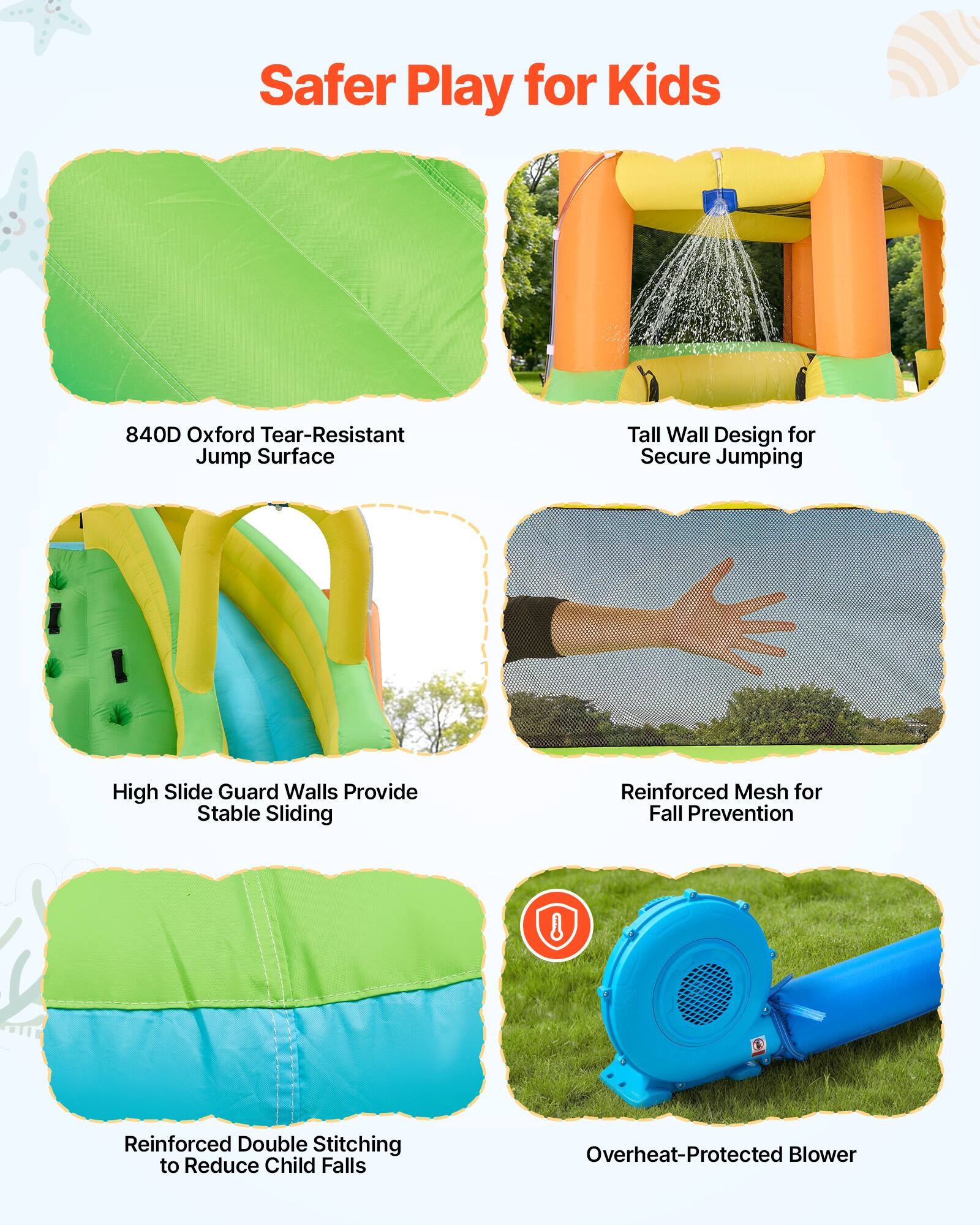 Safer Play for Kids

- 840D Oxford Tear-Resistant Jump Surface
- Tall Wall Design for Secure Jumping
- High Slide Guard Walls Provide Stable Sliding
- Reinforced Mesh for Fall Prevention
- Reinforced Double Stitching to Reduce Child Falls
- Overheat-Protected Blower