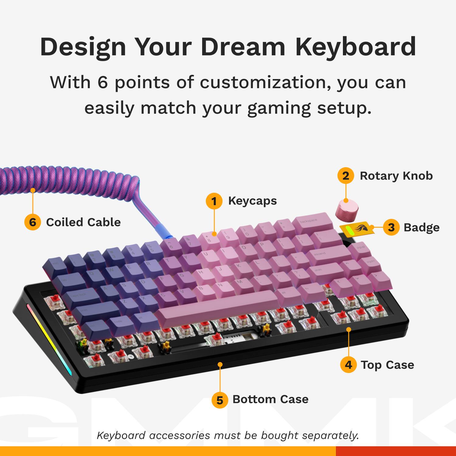 Design Your Dream Keyboard

With 6 points of customization, you can easily match your gaming setup.

1. Keycaps
2. Rotary Knob
3. Badge
4. Top Case
5. Bottom Case
6. Coiled Cable

Keyboard accessories must be bought separately.