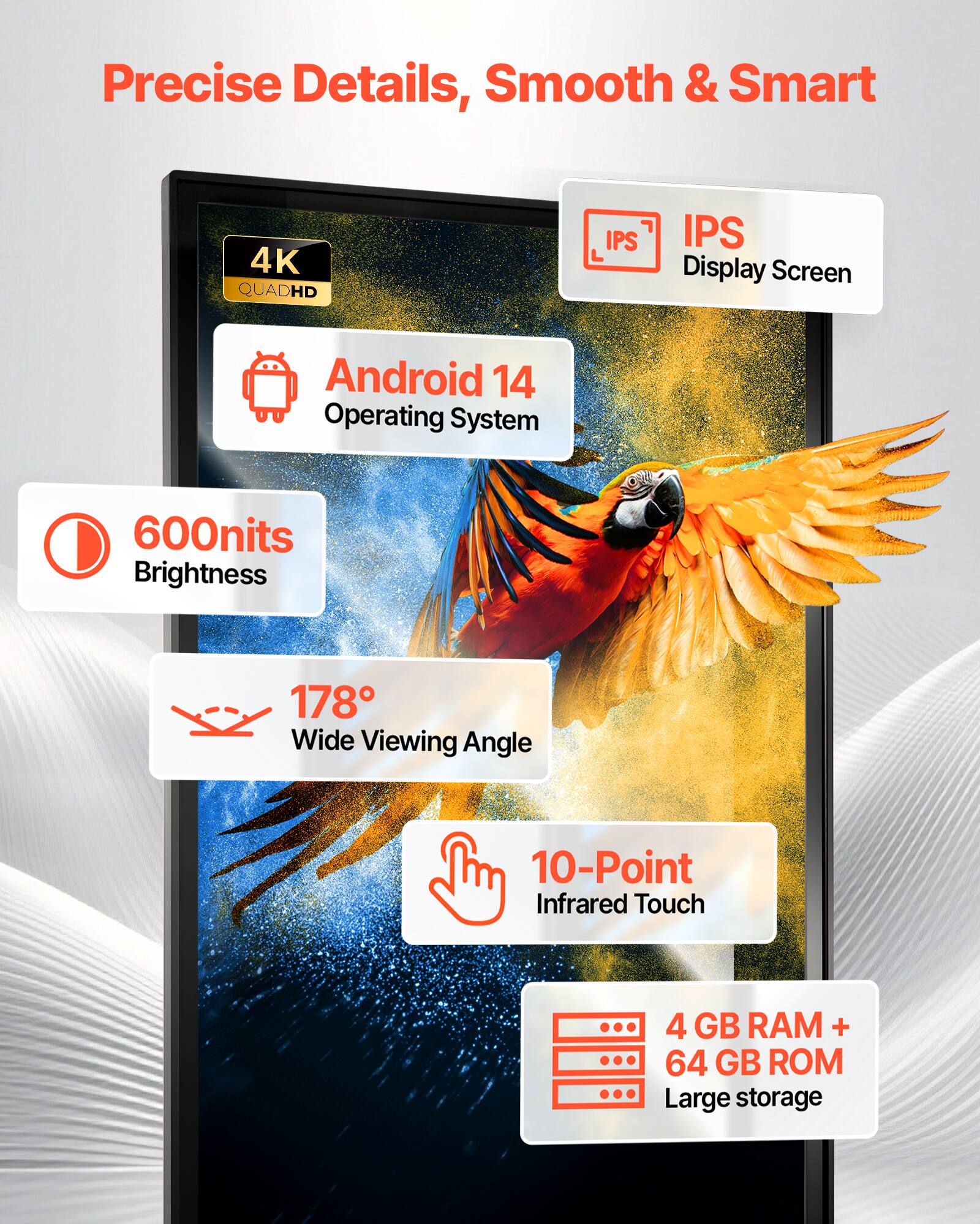 Precise Details, Smooth & Smart

4K QUADHD IPS Display Screen
Android 14 Operating System
600nits Brightness
178° Wide Viewing Angle
10-Point Infrared Touch
4 GB RAM + 64 GB ROM Large storage