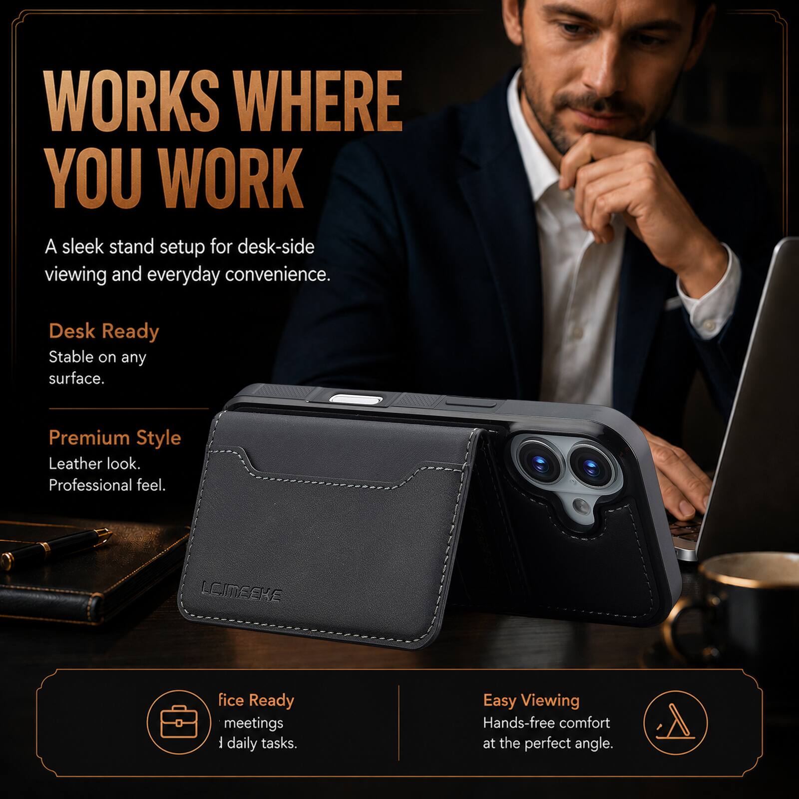 WORKS WHERE YOU WORK  
A sleek stand setup for desk-side viewing and everyday convenience.  

Desk Ready  
Stable on any surface.  

Premium Style  
Leather look.  
Professional feel.  

fice Ready  
meetings  
daily tasks.  

Easy Viewing  
Hands-free comfort at the perfect angle.