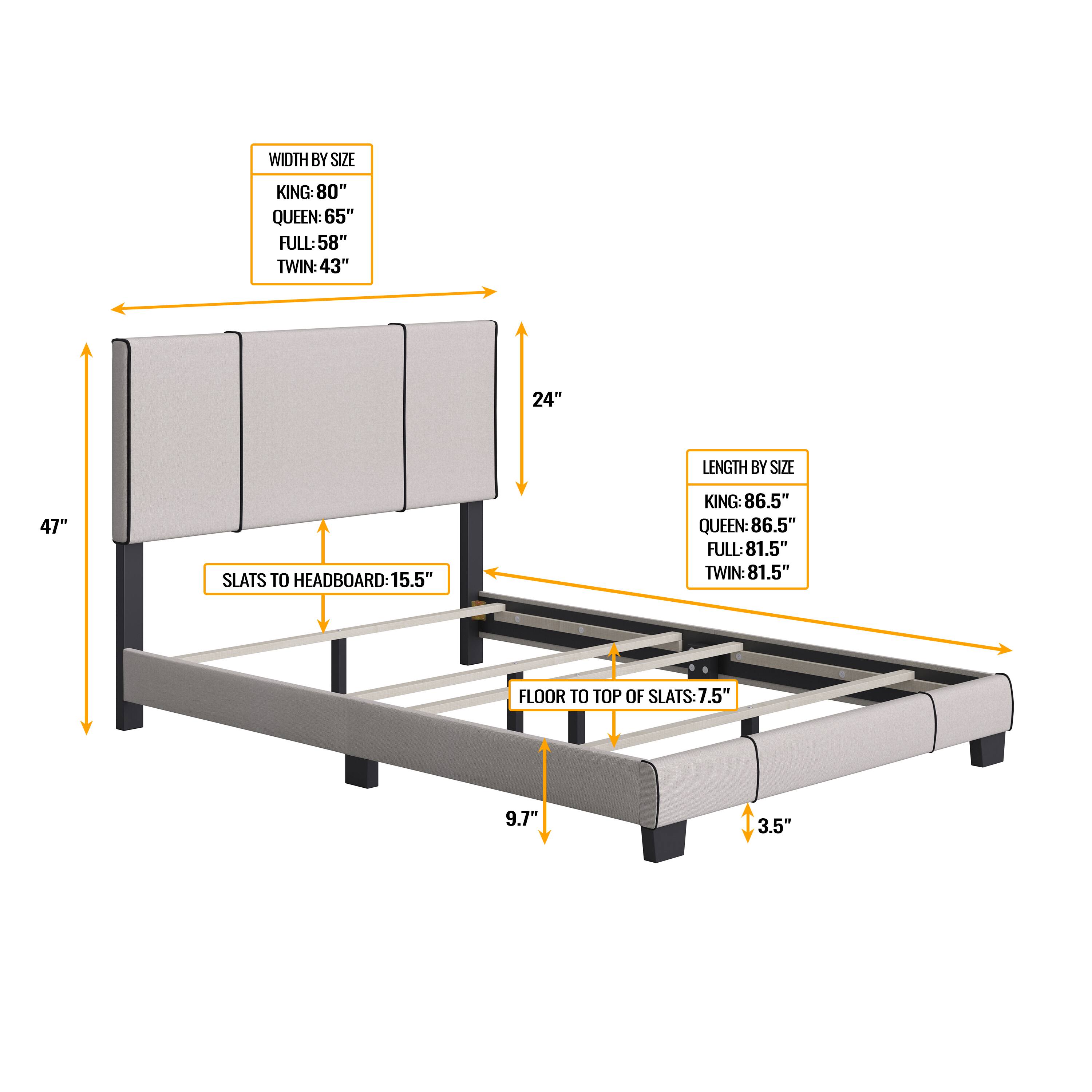 WIDTH BY SIZE  
KING: 80"  
QUEEN: 65"  
FULL: 58"  
TWIN: 43"  

LENGTH BY SIZE  
KING: 86.5"  
QUEEN: 86.5"  
FULL: 81.5"  
TWIN: 81.5"  

SLATS TO HEADBOARD: 15.5"  

FLOOR TO TOP OF SLATS: 7.5"