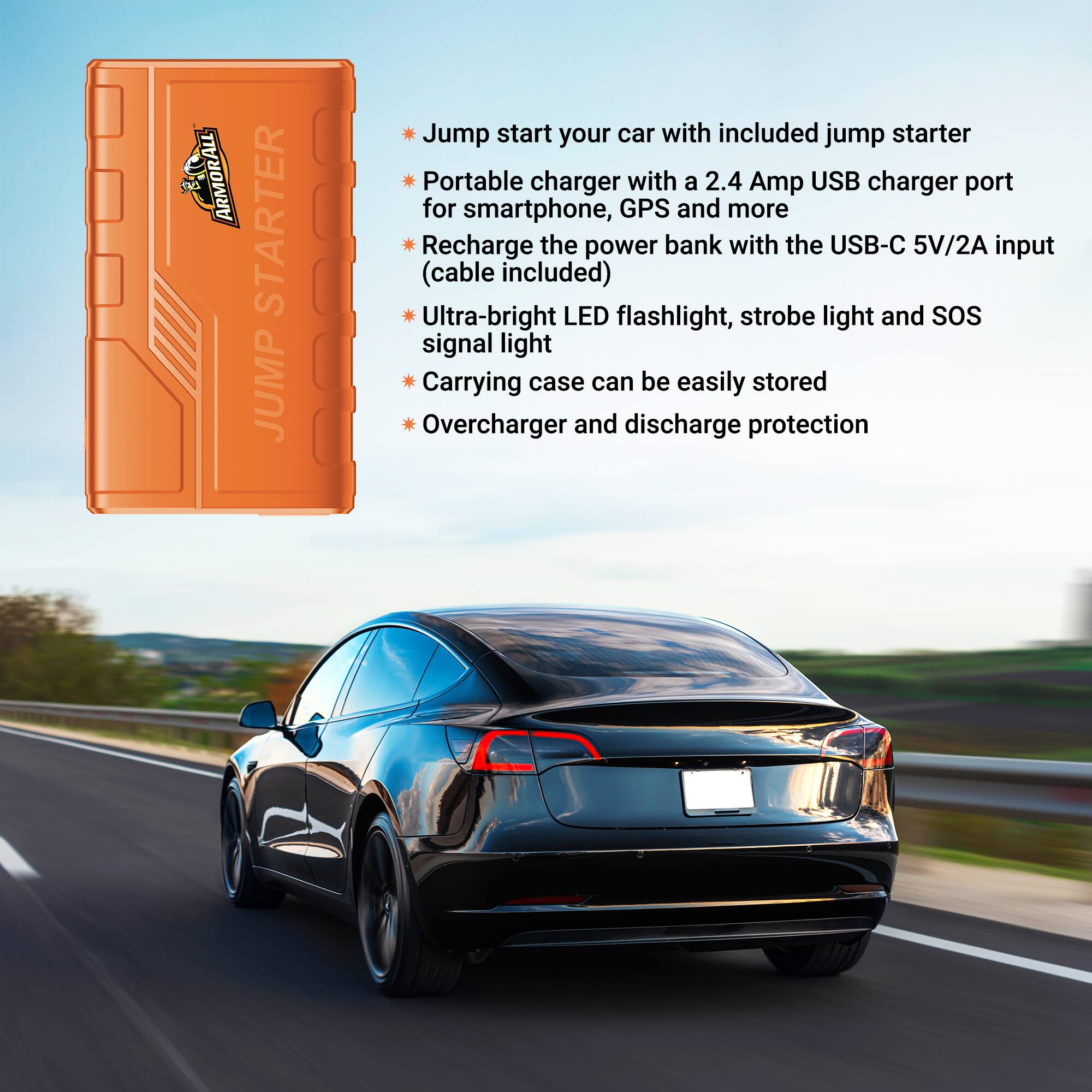 ARMORALL STARTER JUMP

Jump start your car with included jump starter

Portable charger with a 2.4 Amp USB charger port for smartphone, GPS and more

Recharge the power bank with the USB-C 5V/2A input (cable included)

Ultra-bright LED flashlight, strobe light and SOS signal light

Carrying case can be easily stored

Overcharge and discharge protection