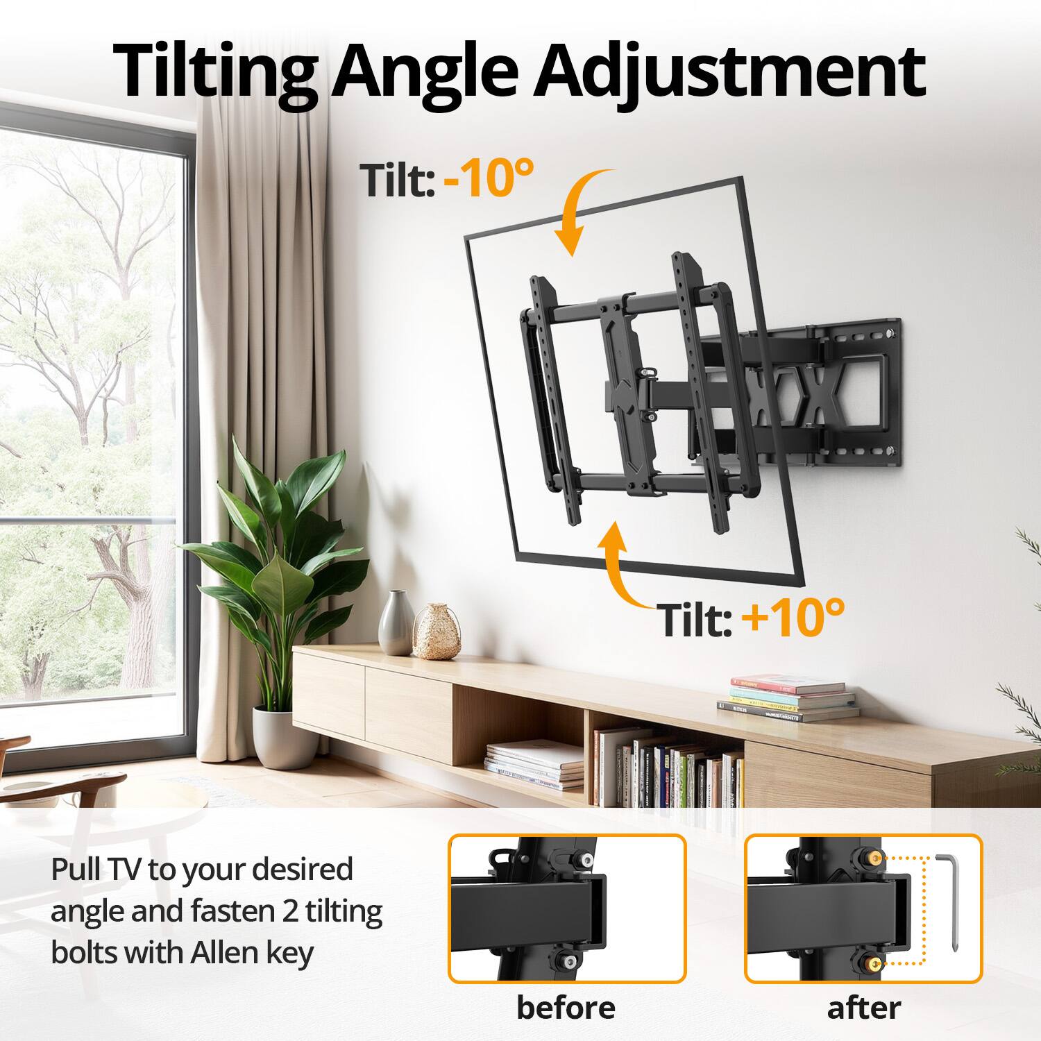 Tilting Angle Adjustment

Tilt: -10°
Tilt: +10°
Pull TV to your desired angle and fasten 2 tilting bolts with Allen key

before
after