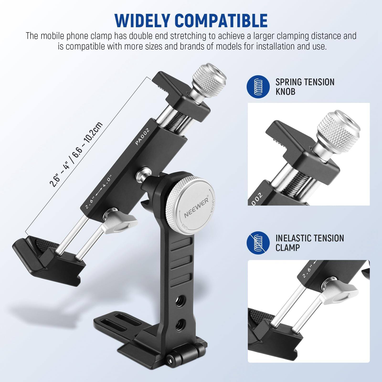 WIDELY COMPATIBLE

The mobile phone clamp has double end stretching to achieve a larger clamping distance and is compatible with more sizes and brands of models for installation and use.

10.2cm | 2.6" - 4" / 6.6~ 10.2cm | 2.6" - 4"

PA002 NEEWER 002

SPRING TENSION KNOB

INELASTIC TENSION CLAMP