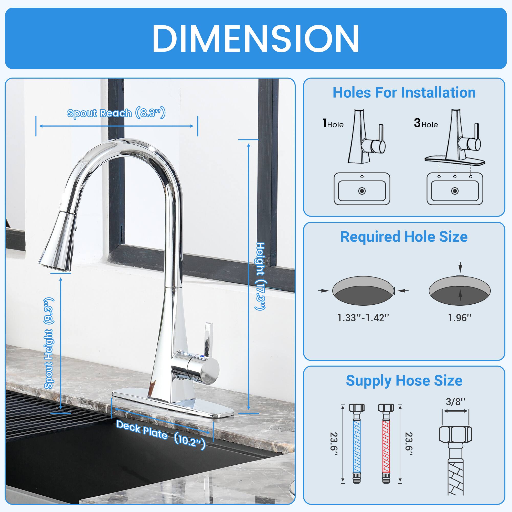 DIMENSION  
- Spout Reach: 8.3"  
- Spout Height: 17.3"  
- Deck Plate: 10.2"  
- Holes For Installation: 1Hole, 3Hole  
- Required Hole Size: 1.33"-1.42", 1.96"  
- Supply Hose Size: 3/8"  
- Height: 23.6"