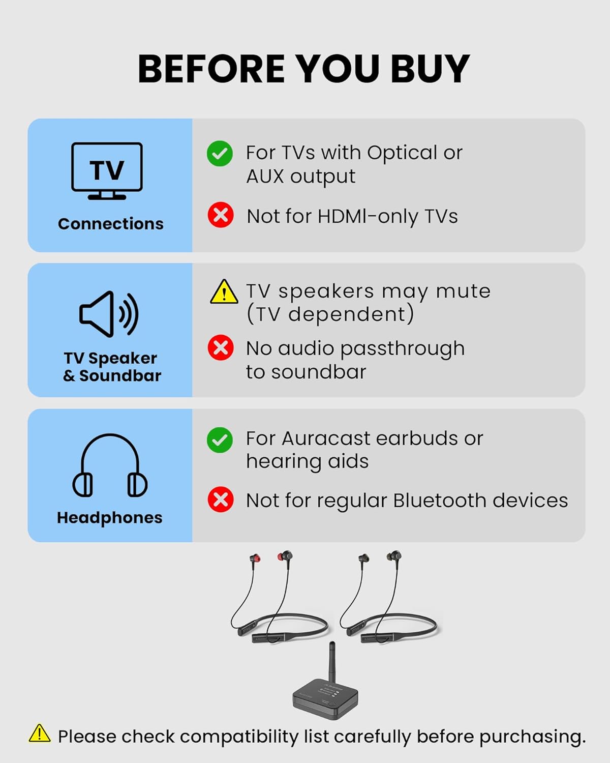 BEFORE YOU BUY

For TVs with Optical or AUX output
Not for HDMI-only TVs

TV Speaker & Soundbar
TV speakers may mute (TV dependent)
No audio passthrough to soundbar

Headphones
For Auracast earbuds or hearing aids
Not for regular Bluetooth devices

Please check compatibility list carefully before purchasing.