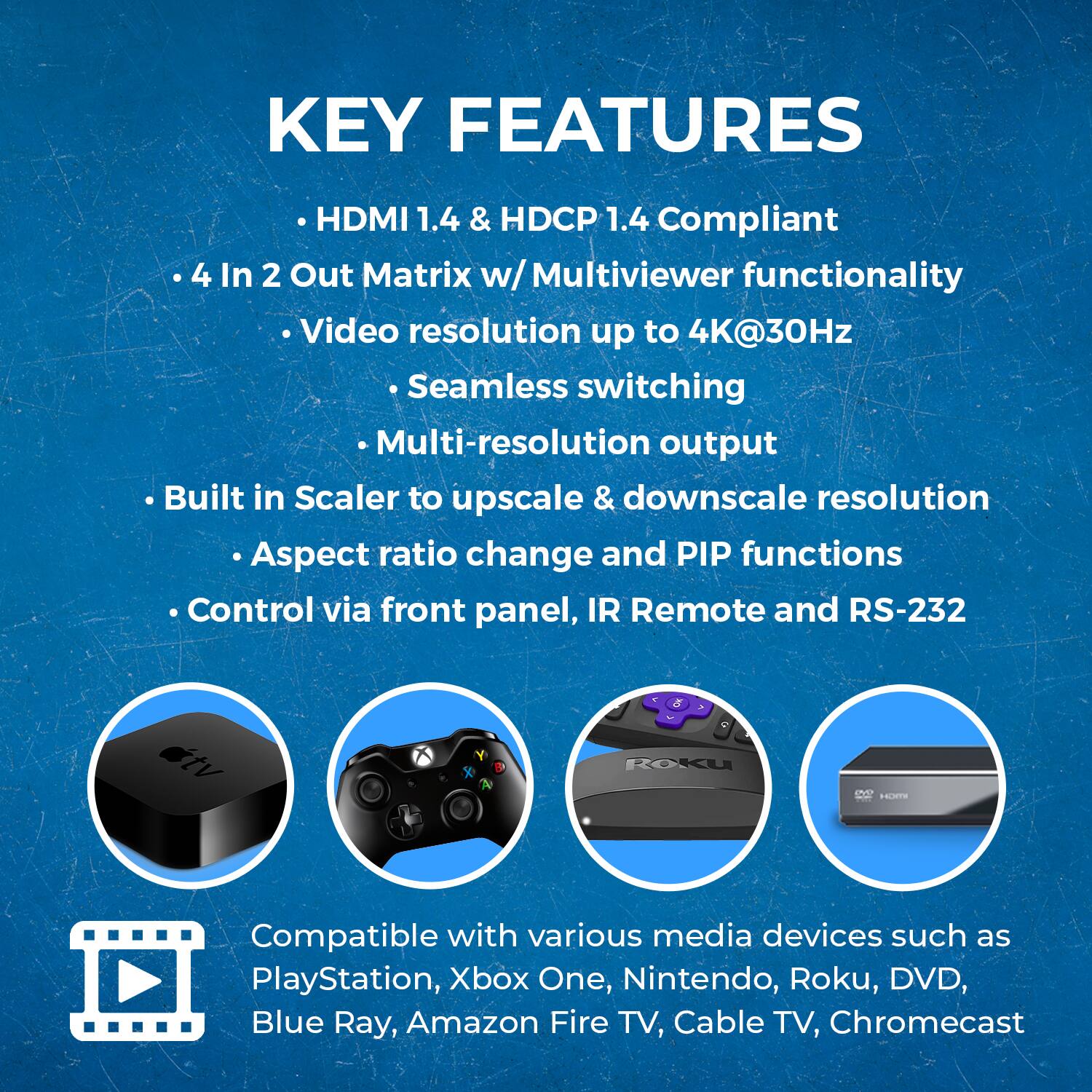 KEY FEATURES

HDMI 1.4 & HDCP 1.4 Compliant
4 In 2 Out Matrix w/ Multiviewer functionality
Video resolution up to 4K@30Hz
Seamless switching
Multi-resolution output
Built in Scaler to upscale & downscale resolution
Aspect ratio change and PIP functions
Control via front panel, IR Remote and RS-232

Compatible with various media devices such as PlayStation, Xbox One, Nintendo, Roku, DVD, Blue Ray, Amazon Fire TV, Cable TV, Chromecast