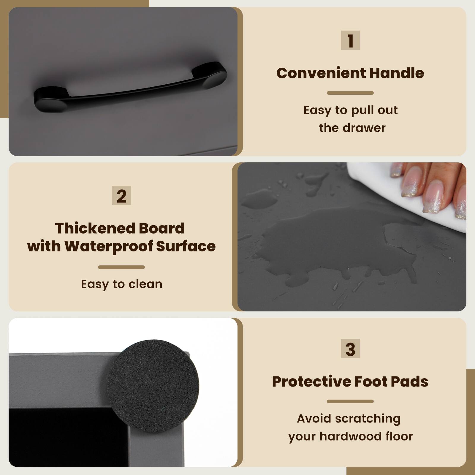 1. Convenient Handle: Easy to pull out the drawer.
2. Thickened Board with Waterproof Surface: Easy to clean.
3. Protective Foot Pads: Avoid scratching your hardwood floor.