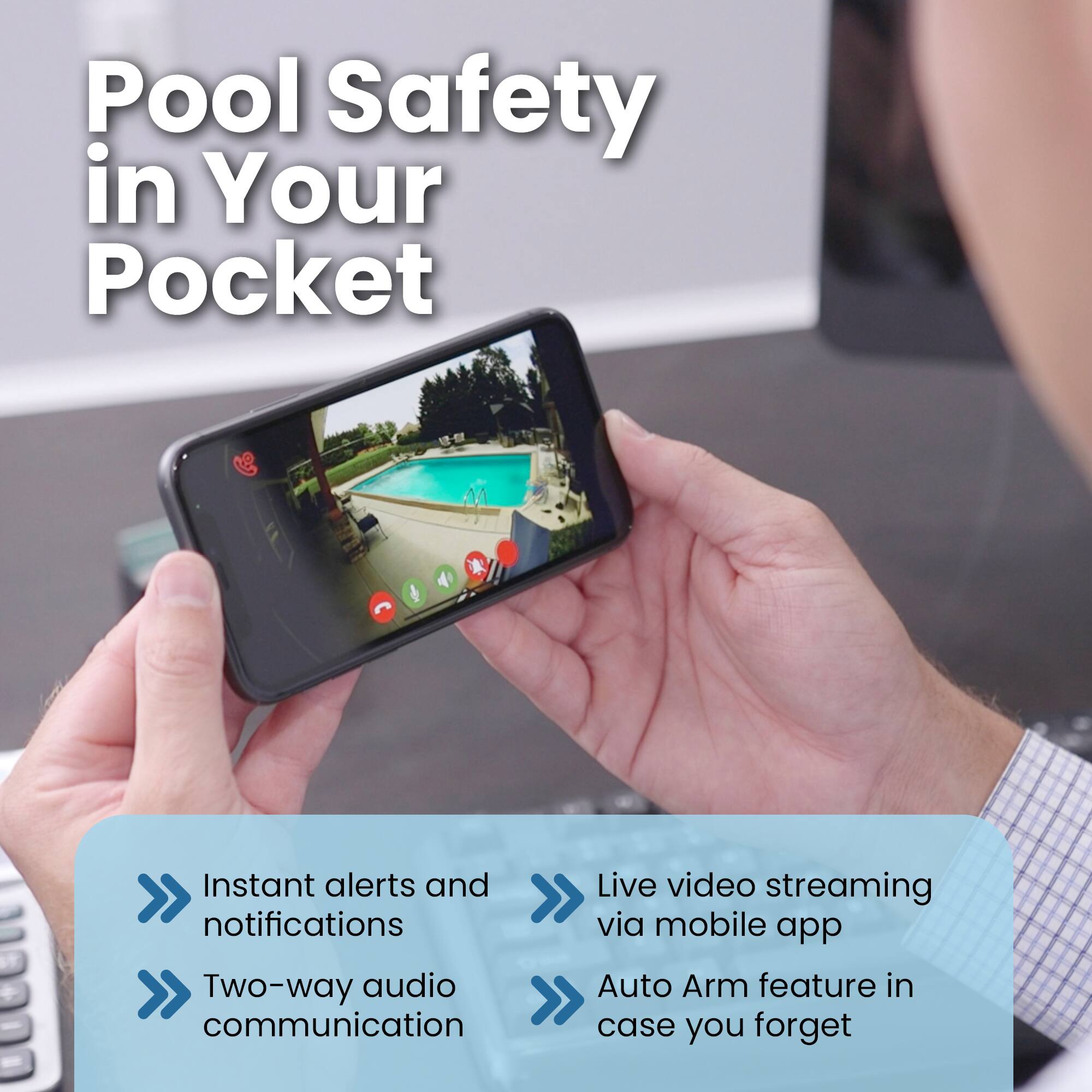 Pool Safety in Your Pocket

Instant alerts and notifications
Live video streaming via mobile app
Two-way audio communication
Auto Arm feature in case you forget