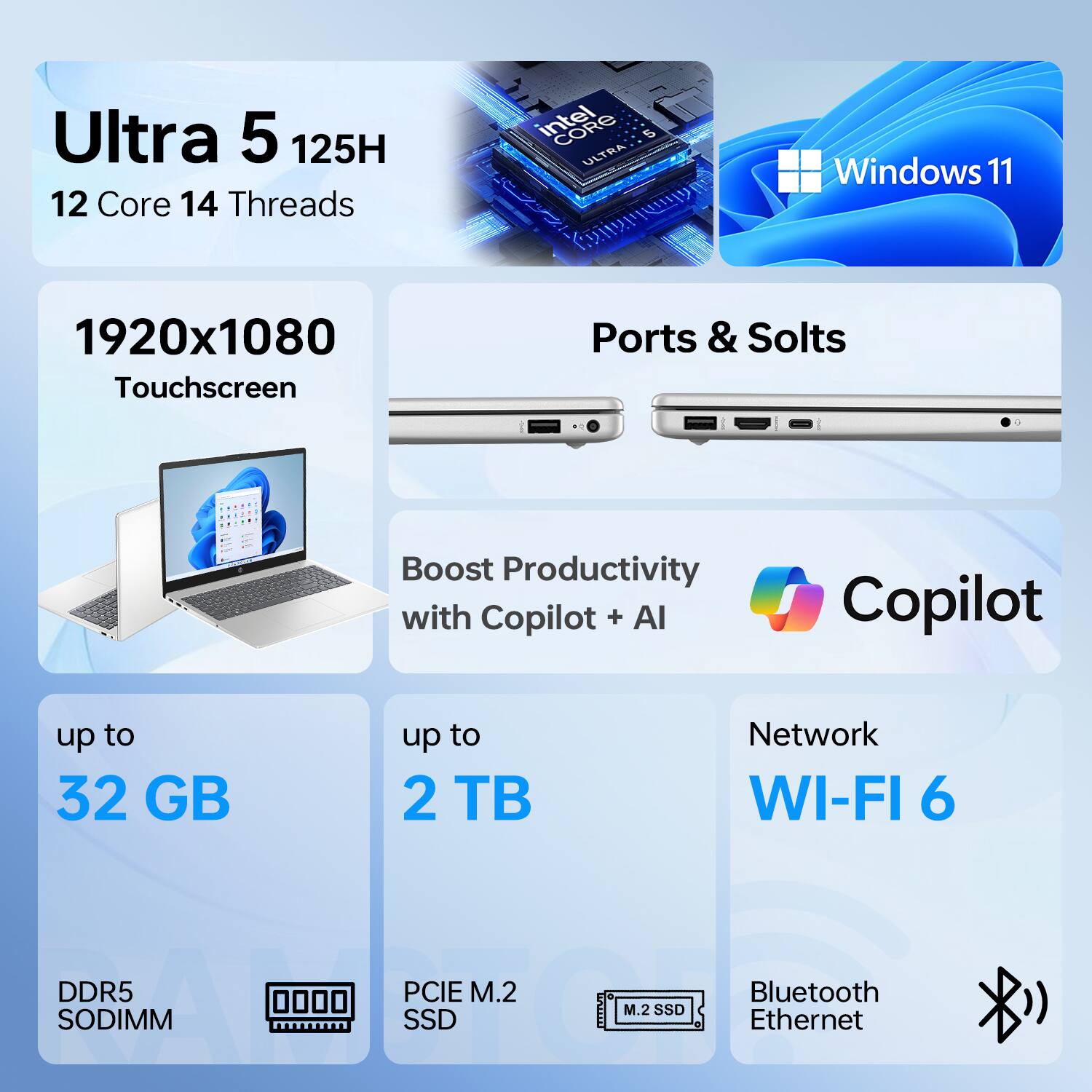 Ultra 5 125H  
12 Core 14 Threads  
Intel Core i9 Ultra  
Windows 11  
1920x1080 Touchscreen  
Ports & Slots  
Boost Productivity with Copilot + AI  
up to 32 GB DDR5 SODIMM  
up to 2 TB PCIe M.2 SSD  
Network WI-FI 6  
Bluetooth Ethernet