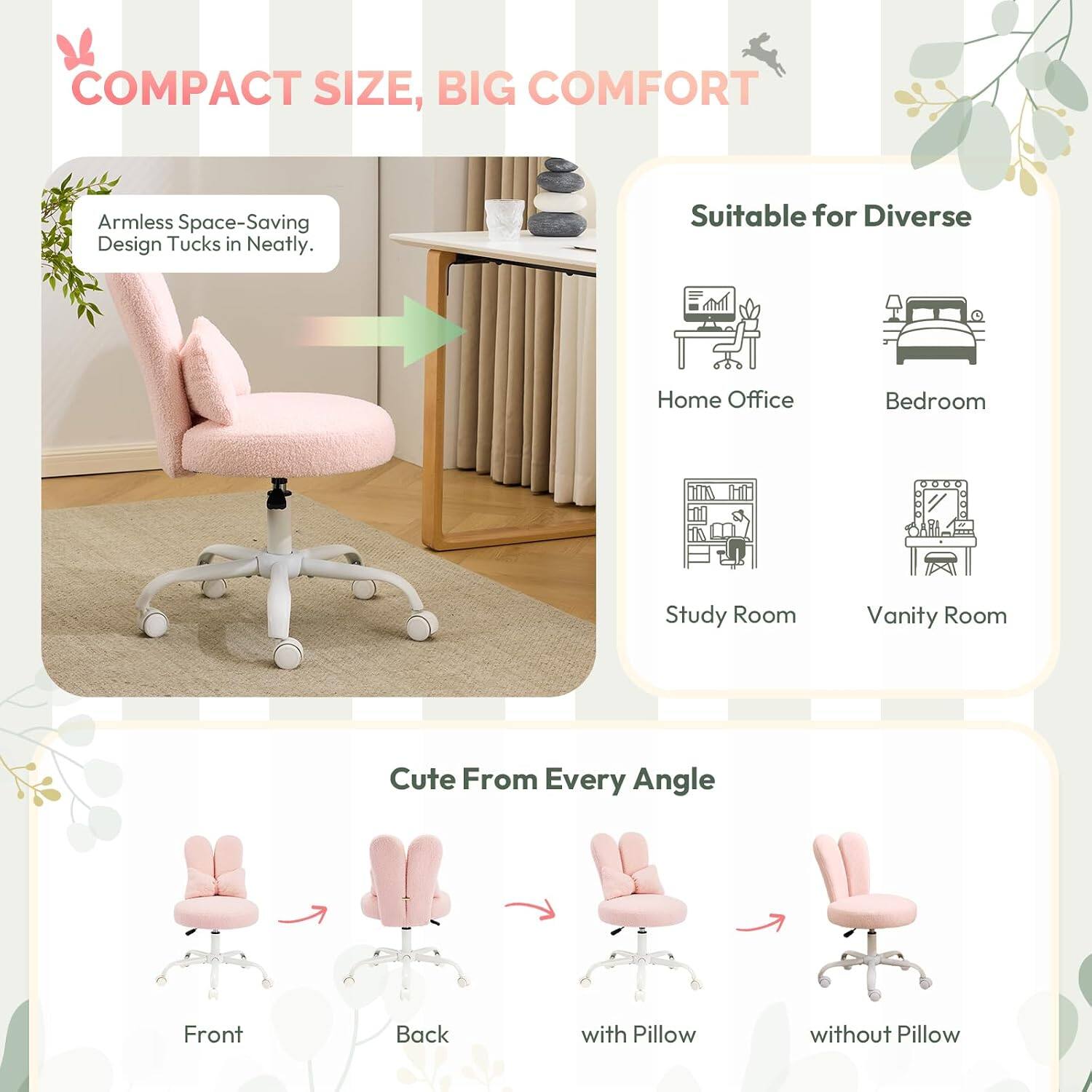 COMPACT SIZE, BIG COMFORT

Armless Space-Saving Design Tucks in Neatly.

Suitable for Diverse
- Home Office
- Bedroom
- Study Room
- Vanity Room

Cute From Every Angle
- Front
- Back
- with Pillow
- without Pillow