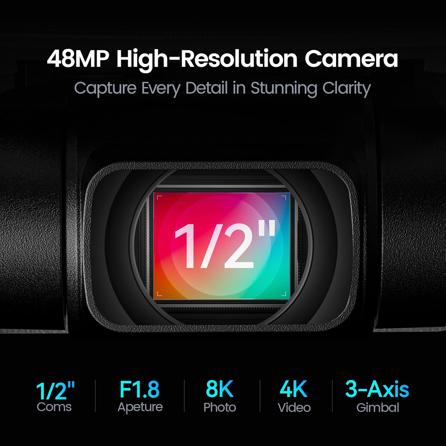 48MP High-Resolution Camera Capture Every Detail in Stunning Clarity

7 1/2" L

1/2" Coms

F1.8 Aperture

8K Photo

4K Video

3-Axis Gimbal